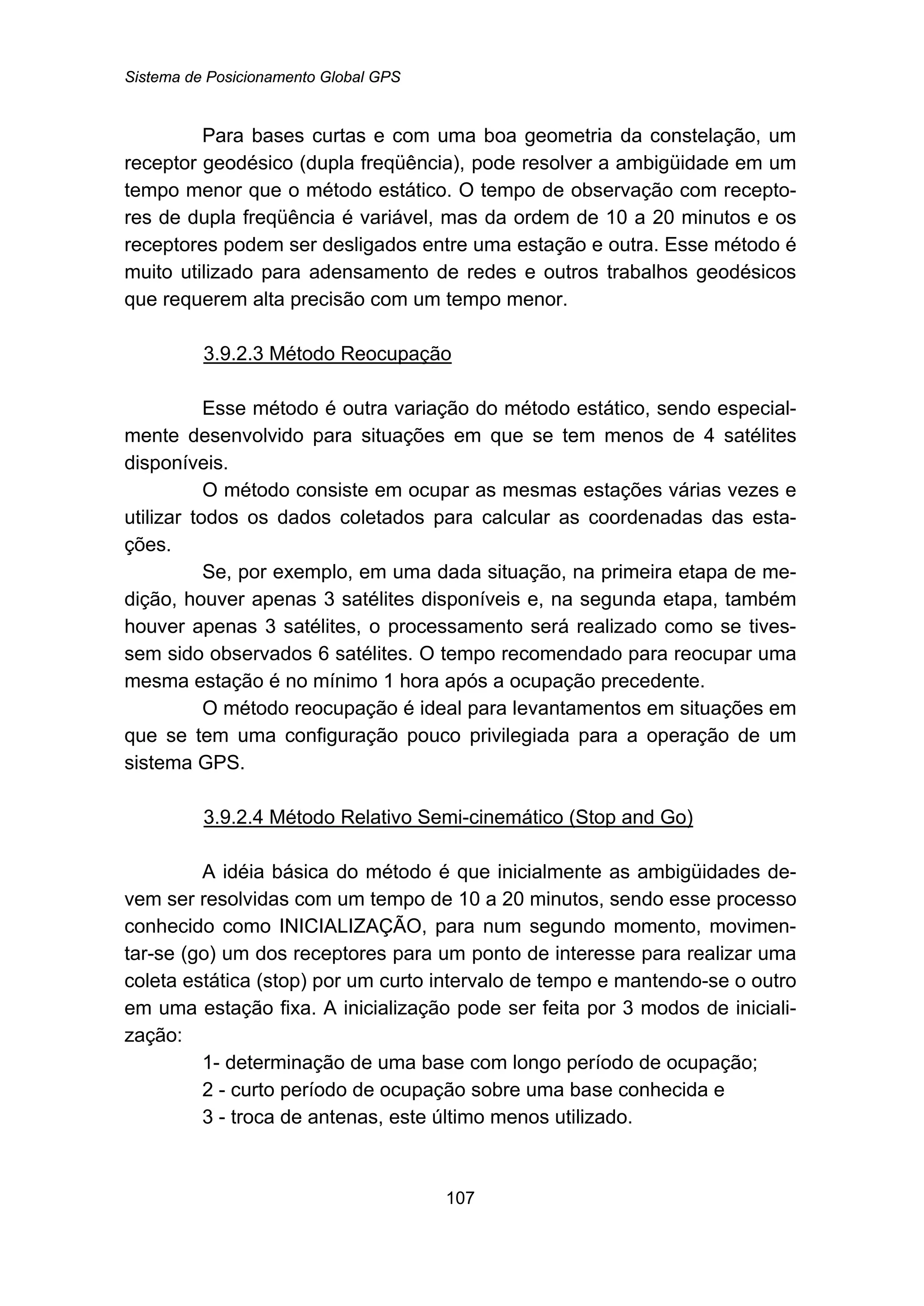 Sistema de Posicionamento Global GPS
107
Para bases curtas e com uma boa geometria da constelação, um
receptor geodésico (dupla freqüência), pode resolver a ambigüidade em um
tempo menor que o método estático. O tempo de observação com recepto-
res de dupla freqüência é variável, mas da ordem de 10 a 20 minutos e os
receptores podem ser desligados entre uma estação e outra. Esse método é
muito utilizado para adensamento de redes e outros trabalhos geodésicos
que requerem alta precisão com um tempo menor.
127BU3.9.2.3 Método Reocupação
Esse método é outra variação do método estático, sendo especial-
mente desenvolvido para situações em que se tem menos de 4 satélites
disponíveis.
O método consiste em ocupar as mesmas estações várias vezes e
utilizar todos os dados coletados para calcular as coordenadas das esta-
ções.
Se, por exemplo, em uma dada situação, na primeira etapa de me-
dição, houver apenas 3 satélites disponíveis e, na segunda etapa, também
houver apenas 3 satélites, o processamento será realizado como se tives-
sem sido observados 6 satélites. O tempo recomendado para reocupar uma
mesma estação é no mínimo 1 hora após a ocupação precedente.
O método reocupação é ideal para levantamentos em situações em
que se tem uma configuração pouco privilegiada para a operação de um
sistema GPS.
128BU3.9.2.4 Método Relativo Semi-cinemático (Stop and Go)
A idéia básica do método é que inicialmente as ambigüidades de-
vem ser resolvidas com um tempo de 10 a 20 minutos, sendo esse processo
conhecido como INICIALIZAÇÃO, para num segundo momento, movimen-
tar-se (go) um dos receptores para um ponto de interesse para realizar uma
coleta estática (stop) por um curto intervalo de tempo e mantendo-se o outro
em uma estação fixa. A inicialização pode ser feita por 3 modos de iniciali-
zação:
1- determinação de uma base com longo período de ocupação;
2 - curto período de ocupação sobre uma base conhecida e
3 - troca de antenas, este último menos utilizado.
 