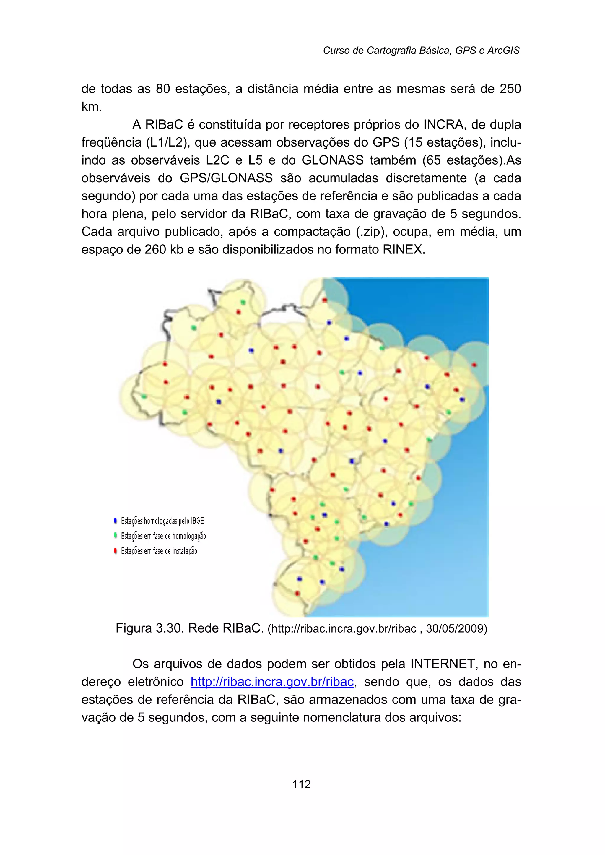 Curso de Cartografia Básica, GPS e ArcGIS
112
de todas as 80 estações, a distância média entre as mesmas será de 250
km.
A RIBaC é constituída por receptores próprios do INCRA, de dupla
freqüência (L1/L2), que acessam observações do GPS (15 estações), inclu-
indo as observáveis L2C e L5 e do GLONASS também (65 estações).As
observáveis do GPS/GLONASS são acumuladas discretamente (a cada
segundo) por cada uma das estações de referência e são publicadas a cada
hora plena, pelo servidor da RIBaC, com taxa de gravação de 5 segundos.
Cada arquivo publicado, após a compactação (.zip), ocupa, em média, um
espaço de 260 kb e são disponibilizados no formato RINEX.
Figura 3.30. Rede RIBaC. (http://ribac.incra.gov.br/ribac , 30/05/2009)
Os arquivos de dados podem ser obtidos pela INTERNET, no en-
dereço eletrônico Hhttp://ribac.incra.gov.br/ribacH, sendo que, os dados das
estações de referência da RIBaC, são armazenados com uma taxa de gra-
vação de 5 segundos, com a seguinte nomenclatura dos arquivos:
 