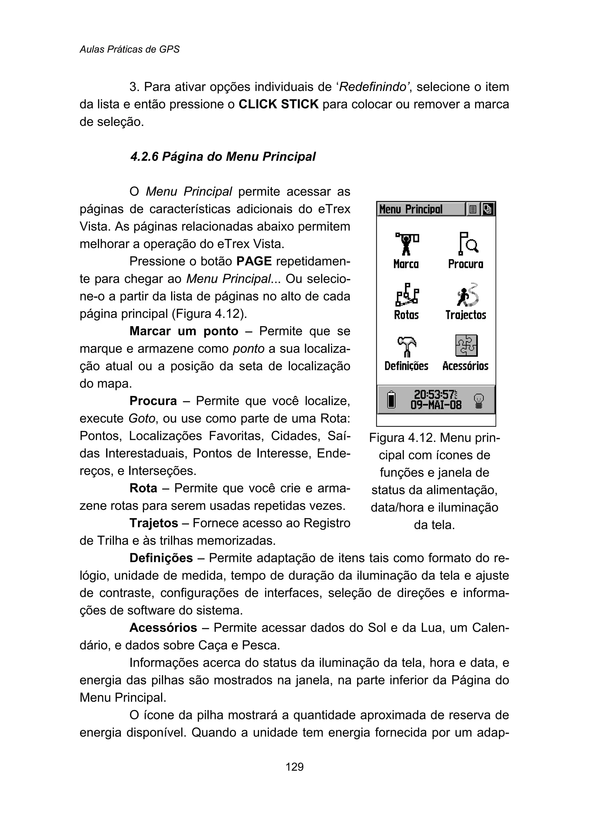 Aulas Práticas de GPS
129
3. Para ativar opções individuais de ‘Redefinindo’, selecione o item
da lista e então pressione o CLICK STICK para colocar ou remover a marca
de seleção.
96B4.2.6 Página do Menu Principal
O Menu Principal permite acessar as
páginas de características adicionais do eTrex
Vista. As páginas relacionadas abaixo permitem
melhorar a operação do eTrex Vista.
Pressione o botão PAGE repetidamen-
te para chegar ao Menu Principal... Ou selecio-
ne-o a partir da lista de páginas no alto de cada
página principal (Figura 4.12).
Marcar um ponto – Permite que se
marque e armazene como ponto a sua localiza-
ção atual ou a posição da seta de localização
do mapa.
Procura – Permite que você localize,
execute Goto, ou use como parte de uma Rota:
Pontos, Localizações Favoritas, Cidades, Saí-
das Interestaduais, Pontos de Interesse, Ende-
reços, e Interseções.
Rota – Permite que você crie e arma-
zene rotas para serem usadas repetidas vezes.
Trajetos – Fornece acesso ao Registro
de Trilha e às trilhas memorizadas.
Figura 4.12. Menu prin-
cipal com ícones de
funções e janela de
status da alimentação,
data/hora e iluminação
da tela.
Definições – Permite adaptação de itens tais como formato do re-
lógio, unidade de medida, tempo de duração da iluminação da tela e ajuste
de contraste, configurações de interfaces, seleção de direções e informa-
ções de software do sistema.
Acessórios – Permite acessar dados do Sol e da Lua, um Calen-
dário, e dados sobre Caça e Pesca.
Informações acerca do status da iluminação da tela, hora e data, e
energia das pilhas são mostrados na janela, na parte inferior da Página do
Menu Principal.
O ícone da pilha mostrará a quantidade aproximada de reserva de
energia disponível. Quando a unidade tem energia fornecida por um adap-
 