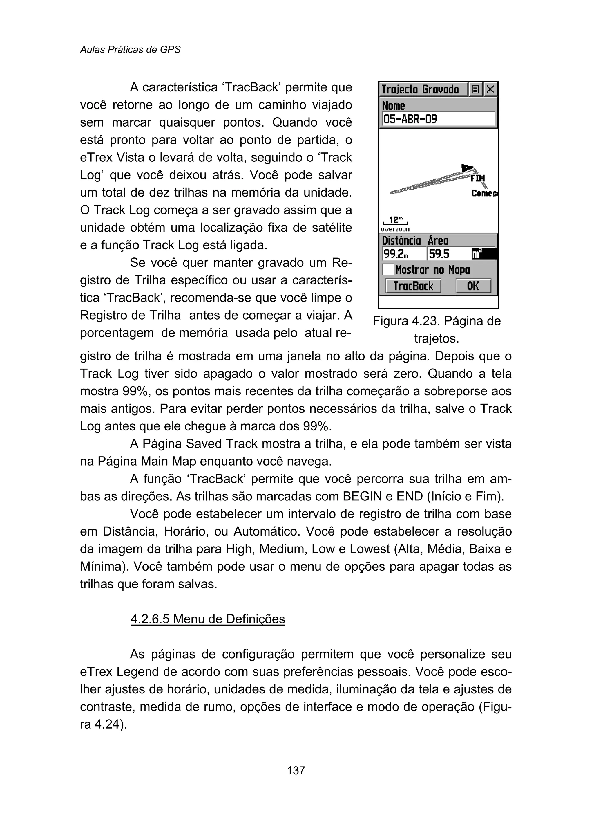 Aulas Práticas de GPS
137
A característica ‘TracBack’ permite que
você retorne ao longo de um caminho viajado
sem marcar quaisquer pontos. Quando você
está pronto para voltar ao ponto de partida, o
eTrex Vista o levará de volta, seguindo o ‘Track
Log’ que você deixou atrás. Você pode salvar
um total de dez trilhas na memória da unidade.
O Track Log começa a ser gravado assim que a
unidade obtém uma localização fixa de satélite
e a função Track Log está ligada.
Se você quer manter gravado um Re-
gistro de Trilha específico ou usar a caracterís-
tica ‘TracBack’, recomenda-se que você limpe o
Registro de Trilha antes de começar a viajar. A
porcentagem de memória usada pelo atual re-
Figura 4.23. Página de
trajetos.
gistro de trilha é mostrada em uma janela no alto da página. Depois que o
Track Log tiver sido apagado o valor mostrado será zero. Quando a tela
mostra 99%, os pontos mais recentes da trilha começarão a sobreporse aos
mais antigos. Para evitar perder pontos necessários da trilha, salve o Track
Log antes que ele chegue à marca dos 99%.
A Página Saved Track mostra a trilha, e ela pode também ser vista
na Página Main Map enquanto você navega.
A função ‘TracBack’ permite que você percorra sua trilha em am-
bas as direções. As trilhas são marcadas com BEGIN e END (Início e Fim).
Você pode estabelecer um intervalo de registro de trilha com base
em Distância, Horário, ou Automático. Você pode estabelecer a resolução
da imagem da trilha para High, Medium, Low e Lowest (Alta, Média, Baixa e
Mínima). Você também pode usar o menu de opções para apagar todas as
trilhas que foram salvas.
147BU4.2.6.5 Menu de Definições
As páginas de configuração permitem que você personalize seu
eTrex Legend de acordo com suas preferências pessoais. Você pode esco-
lher ajustes de horário, unidades de medida, iluminação da tela e ajustes de
contraste, medida de rumo, opções de interface e modo de operação (Figu-
ra 4.24).
 