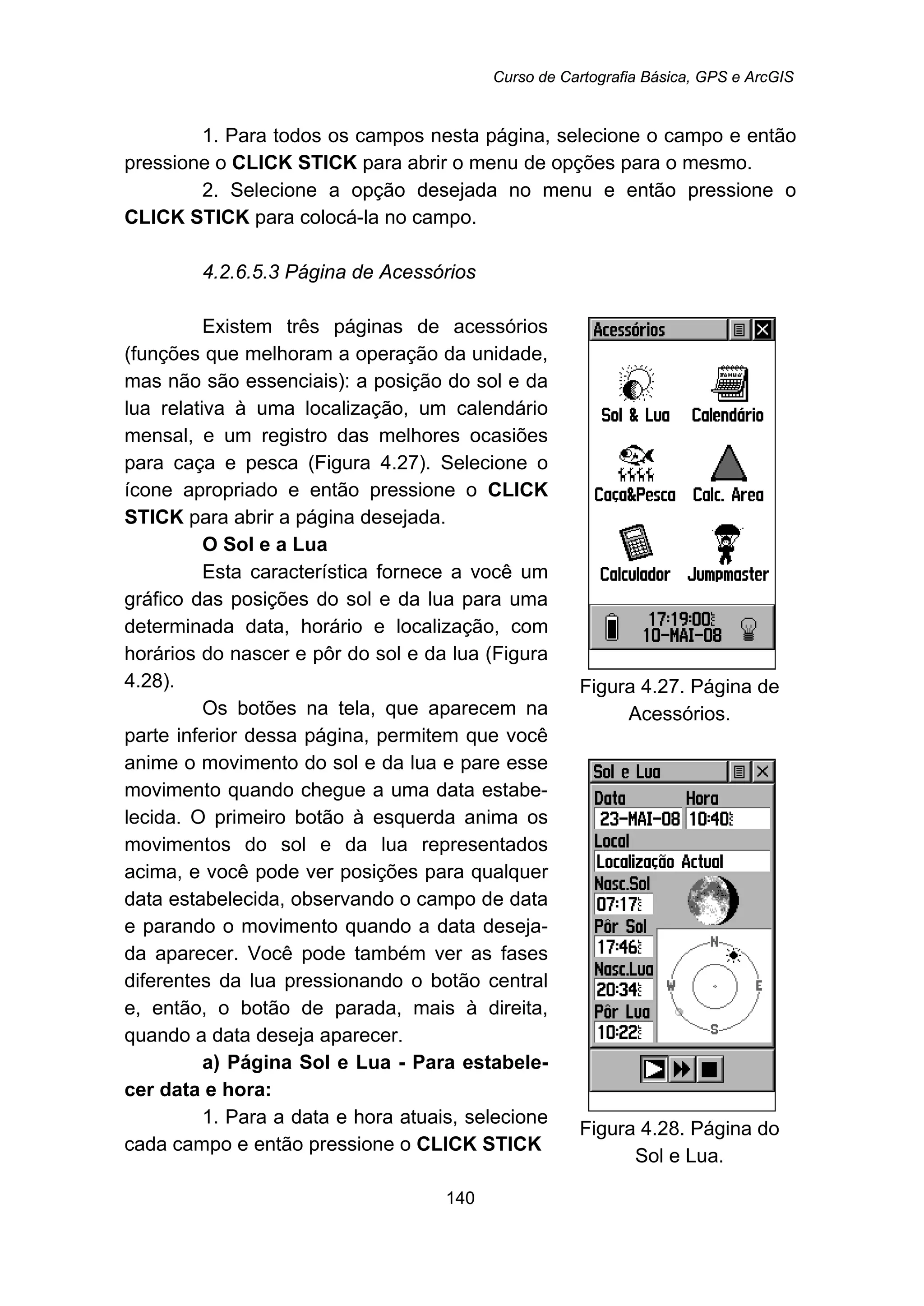 Curso de Cartografia Básica, GPS e ArcGIS
140
1. Para todos os campos nesta página, selecione o campo e então
pressione o CLICK STICK para abrir o menu de opções para o mesmo.
2. Selecione a opção desejada no menu e então pressione o
CLICK STICK para colocá-la no campo.
159B4.2.6.5.3 Página de Acessórios
Existem três páginas de acessórios
(funções que melhoram a operação da unidade,
mas não são essenciais): a posição do sol e da
lua relativa à uma localização, um calendário
mensal, e um registro das melhores ocasiões
para caça e pesca (Figura 4.27). Selecione o
ícone apropriado e então pressione o CLICK
STICK para abrir a página desejada.
O Sol e a Lua
Esta característica fornece a você um
gráfico das posições do sol e da lua para uma
determinada data, horário e localização, com
horários do nascer e pôr do sol e da lua (Figura
4.28).
Os botões na tela, que aparecem na
parte inferior dessa página, permitem que você
anime o movimento do sol e da lua e pare esse
movimento quando chegue a uma data estabe-
lecida. O primeiro botão à esquerda anima os
movimentos do sol e da lua representados
acima, e você pode ver posições para qualquer
data estabelecida, observando o campo de data
e parando o movimento quando a data deseja-
da aparecer. Você pode também ver as fases
diferentes da lua pressionando o botão central
e, então, o botão de parada, mais à direita,
quando a data deseja aparecer.
a) Página Sol e Lua - Para estabele-
cer data e hora:
1. Para a data e hora atuais, selecione
cada campo e então pressione o CLICK STICK
Figura 4.27. Página de
Acessórios.
Figura 4.28. Página do
Sol e Lua.
 