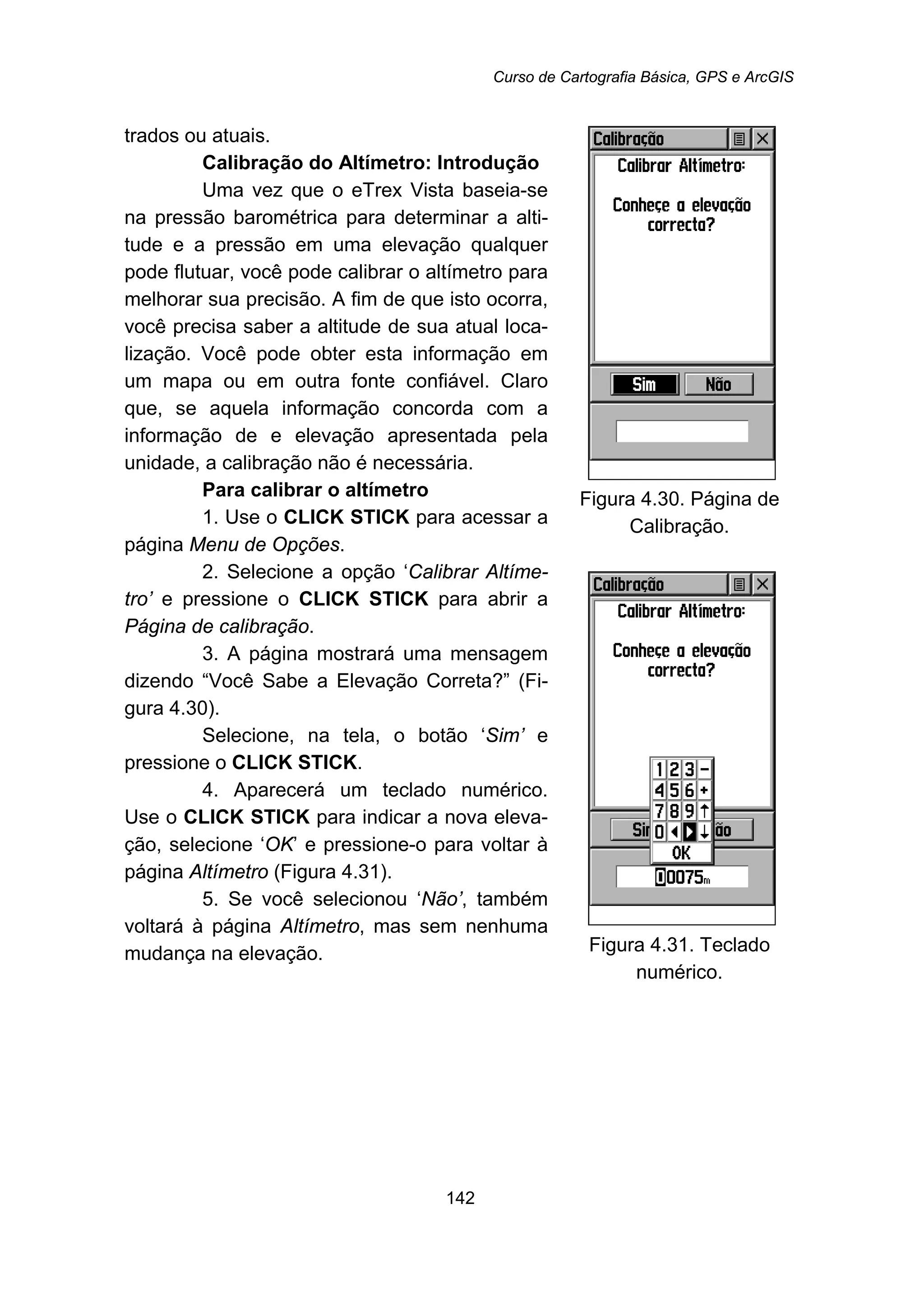 Curso de Cartografia Básica, GPS e ArcGIS
142
trados ou atuais.
Calibração do Altímetro: Introdução
Uma vez que o eTrex Vista baseia-se
na pressão barométrica para determinar a alti-
tude e a pressão em uma elevação qualquer
pode flutuar, você pode calibrar o altímetro para
melhorar sua precisão. A fim de que isto ocorra,
você precisa saber a altitude de sua atual loca-
lização. Você pode obter esta informação em
um mapa ou em outra fonte confiável. Claro
que, se aquela informação concorda com a
informação de e elevação apresentada pela
unidade, a calibração não é necessária.
Para calibrar o altímetro
1. Use o CLICK STICK para acessar a
página Menu de Opções.
2. Selecione a opção ‘Calibrar Altíme-
tro’ e pressione o CLICK STICK para abrir a
Página de calibração.
3. A página mostrará uma mensagem
dizendo “Você Sabe a Elevação Correta?” (Fi-
gura 4.30).
Selecione, na tela, o botão ‘Sim’ e
pressione o CLICK STICK.
4. Aparecerá um teclado numérico.
Use o CLICK STICK para indicar a nova eleva-
ção, selecione ‘OK’ e pressione-o para voltar à
página Altímetro (Figura 4.31).
5. Se você selecionou ‘Não’, também
voltará à página Altímetro, mas sem nenhuma
mudança na elevação.
Figura 4.30. Página de
Calibração.
Figura 4.31. Teclado
numérico.
 