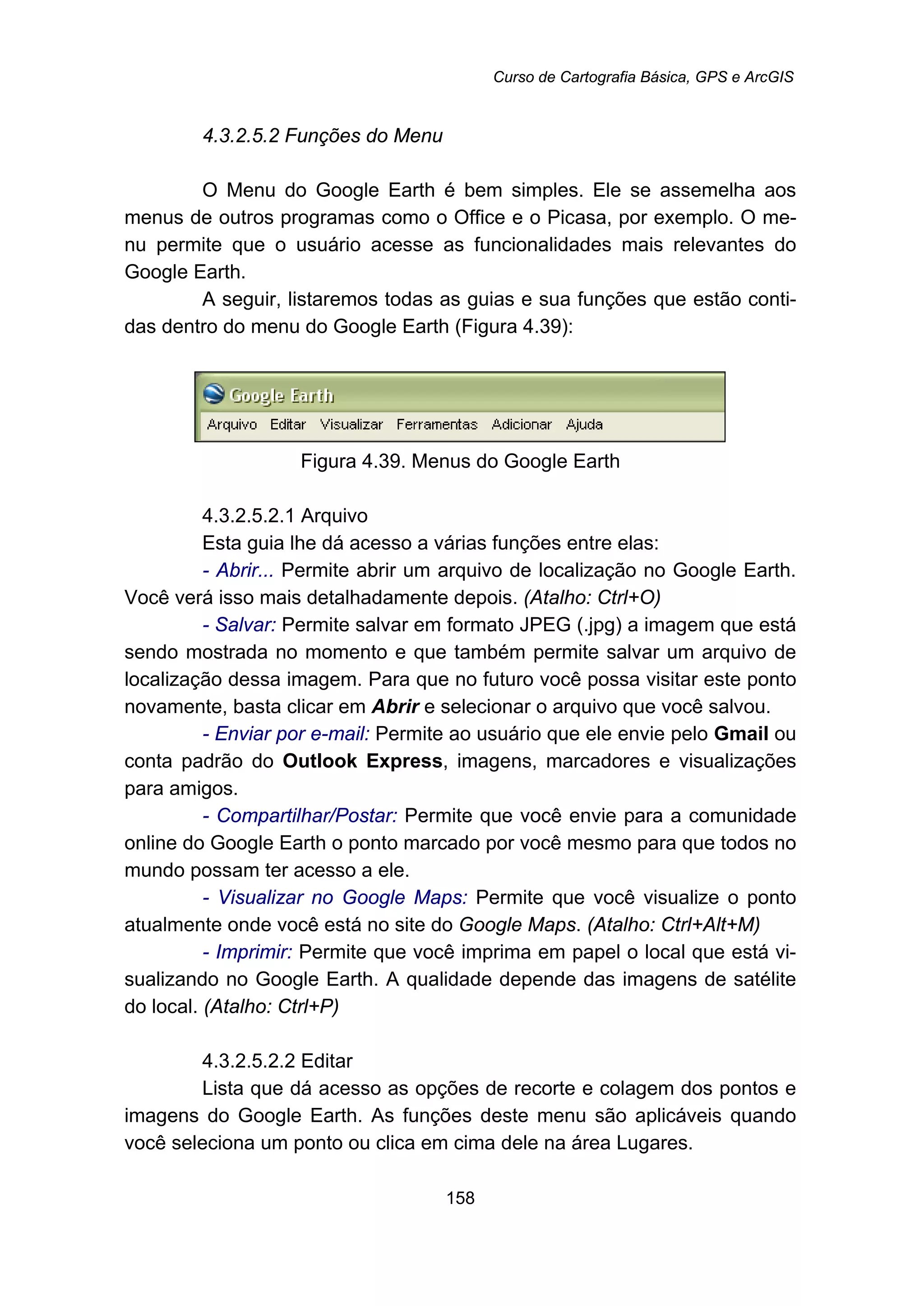 Curso de Cartografia Básica, GPS e ArcGIS
158
168B4.3.2.5.2 Funções do Menu
O Menu do Google Earth é bem simples. Ele se assemelha aos
menus de outros programas como o Office e o Picasa, por exemplo. O me-
nu permite que o usuário acesse as funcionalidades mais relevantes do
Google Earth.
A seguir, listaremos todas as guias e sua funções que estão conti-
das dentro do menu do Google Earth (Figura 4.39):
Figura 4.39. Menus do Google Earth
188B4.3.2.5.2.1 Arquivo
Esta guia lhe dá acesso a várias funções entre elas:
- Abrir... Permite abrir um arquivo de localização no Google Earth.
Você verá isso mais detalhadamente depois. (Atalho: Ctrl+O)
- Salvar: Permite salvar em formato JPEG (.jpg) a imagem que está
sendo mostrada no momento e que também permite salvar um arquivo de
localização dessa imagem. Para que no futuro você possa visitar este ponto
novamente, basta clicar em Abrir e selecionar o arquivo que você salvou.
- Enviar por e-mail: Permite ao usuário que ele envie pelo Gmail ou
conta padrão do Outlook Express, imagens, marcadores e visualizações
para amigos.
- Compartilhar/Postar: Permite que você envie para a comunidade
online do Google Earth o ponto marcado por você mesmo para que todos no
mundo possam ter acesso a ele.
- Visualizar no Google Maps: Permite que você visualize o ponto
atualmente onde você está no site do Google Maps. (Atalho: Ctrl+Alt+M)
- Imprimir: Permite que você imprima em papel o local que está vi-
sualizando no Google Earth. A qualidade depende das imagens de satélite
do local. (Atalho: Ctrl+P)
189B4.3.2.5.2.2 Editar
Lista que dá acesso as opções de recorte e colagem dos pontos e
imagens do Google Earth. As funções deste menu são aplicáveis quando
você seleciona um ponto ou clica em cima dele na área Lugares.
 