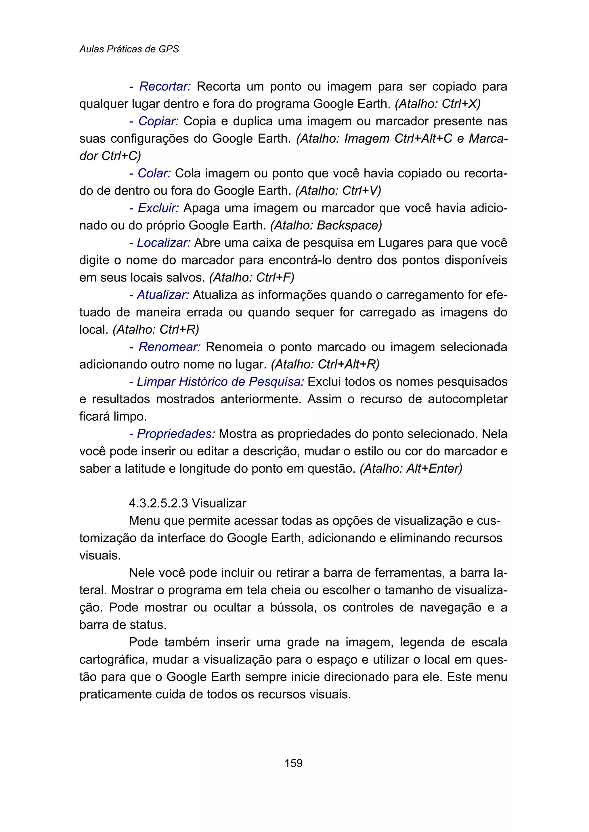 Aulas Práticas de GPS
159
- Recortar: Recorta um ponto ou imagem para ser copiado para
qualquer lugar dentro e fora do programa Google Earth. (Atalho: Ctrl+X)
- Copiar: Copia e duplica uma imagem ou marcador presente nas
suas configurações do Google Earth. (Atalho: Imagem Ctrl+Alt+C e Marca-
dor Ctrl+C)
- Colar: Cola imagem ou ponto que você havia copiado ou recorta-
do de dentro ou fora do Google Earth. (Atalho: Ctrl+V)
- Excluir: Apaga uma imagem ou marcador que você havia adicio-
nado ou do próprio Google Earth. (Atalho: Backspace)
- Localizar: Abre uma caixa de pesquisa em Lugares para que você
digite o nome do marcador para encontrá-lo dentro dos pontos disponíveis
em seus locais salvos. (Atalho: Ctrl+F)
- Atualizar: Atualiza as informações quando o carregamento for efe-
tuado de maneira errada ou quando sequer for carregado as imagens do
local. (Atalho: Ctrl+R)
- Renomear: Renomeia o ponto marcado ou imagem selecionada
adicionando outro nome no lugar. (Atalho: Ctrl+Alt+R)
- Limpar Histórico de Pesquisa: Exclui todos os nomes pesquisados
e resultados mostrados anteriormente. Assim o recurso de autocompletar
ficará limpo.
- Propriedades: Mostra as propriedades do ponto selecionado. Nela
você pode inserir ou editar a descrição, mudar o estilo ou cor do marcador e
saber a latitude e longitude do ponto em questão. (Atalho: Alt+Enter)
190B4.3.2.5.2.3 Visualizar
Menu que permite acessar todas as opções de visualização e cus-
tomização da interface do Google Earth, adicionando e eliminando recursos
visuais.
Nele você pode incluir ou retirar a barra de ferramentas, a barra la-
teral. Mostrar o programa em tela cheia ou escolher o tamanho de visualiza-
ção. Pode mostrar ou ocultar a bússola, os controles de navegação e a
barra de status.
Pode também inserir uma grade na imagem, legenda de escala
cartográfica, mudar a visualização para o espaço e utilizar o local em ques-
tão para que o Google Earth sempre inicie direcionado para ele. Este menu
praticamente cuida de todos os recursos visuais.
 