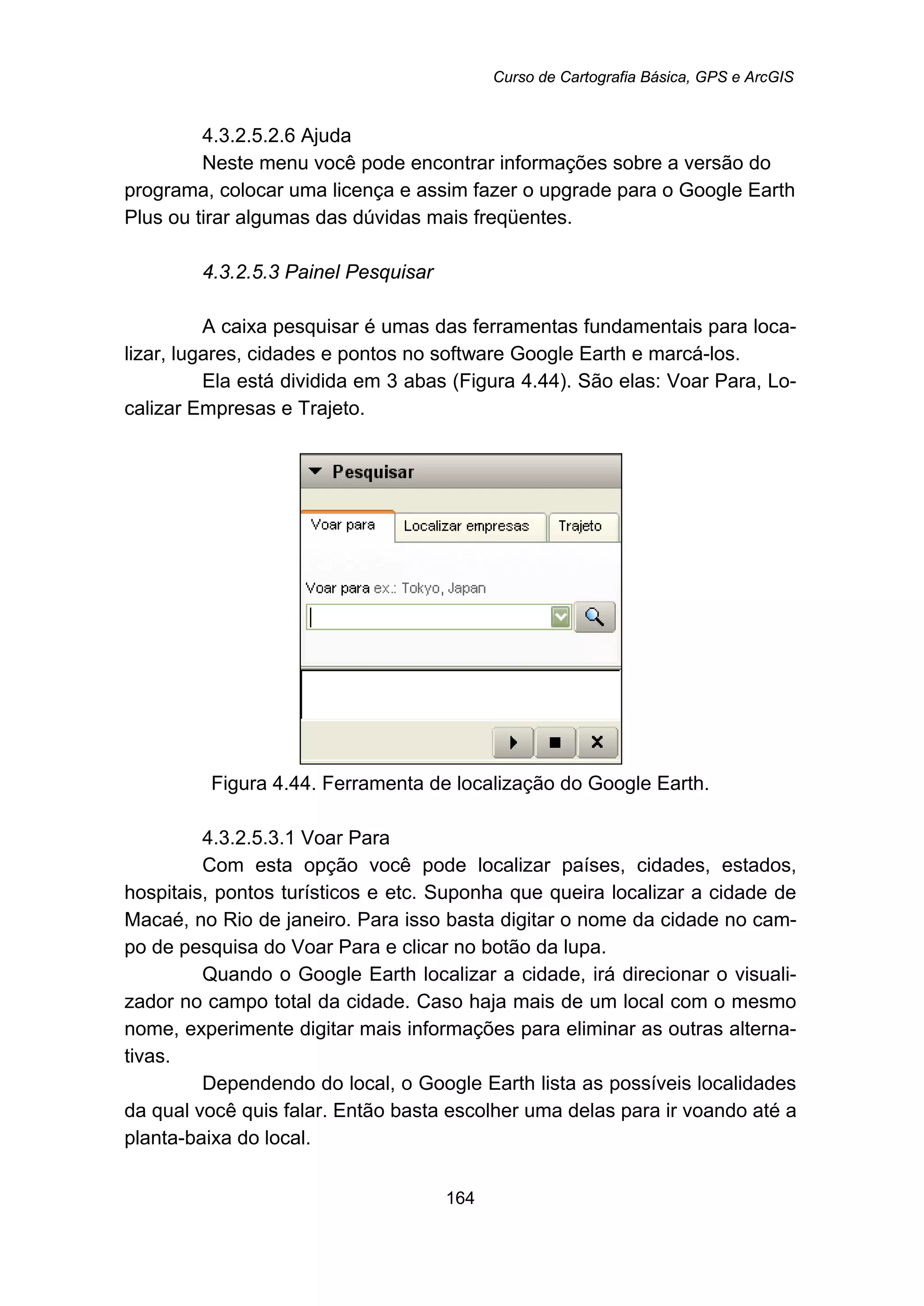 Curso de Cartografia Básica, GPS e ArcGIS
164
193B4.3.2.5.2.6 Ajuda
Neste menu você pode encontrar informações sobre a versão do
programa, colocar uma licença e assim fazer o upgrade para o Google Earth
Plus ou tirar algumas das dúvidas mais freqüentes.
169B4.3.2.5.3 Painel Pesquisar
A caixa pesquisar é umas das ferramentas fundamentais para loca-
lizar, lugares, cidades e pontos no software Google Earth e marcá-los.
Ela está dividida em 3 abas (Figura 4.44). São elas: Voar Para, Lo-
calizar Empresas e Trajeto.
Figura 4.44. Ferramenta de localização do Google Earth.
194B4.3.2.5.3.1 Voar Para
Com esta opção você pode localizar países, cidades, estados,
hospitais, pontos turísticos e etc. Suponha que queira localizar a cidade de
Macaé, no Rio de janeiro. Para isso basta digitar o nome da cidade no cam-
po de pesquisa do Voar Para e clicar no botão da lupa.
Quando o Google Earth localizar a cidade, irá direcionar o visuali-
zador no campo total da cidade. Caso haja mais de um local com o mesmo
nome, experimente digitar mais informações para eliminar as outras alterna-
tivas.
Dependendo do local, o Google Earth lista as possíveis localidades
da qual você quis falar. Então basta escolher uma delas para ir voando até a
planta-baixa do local.
 