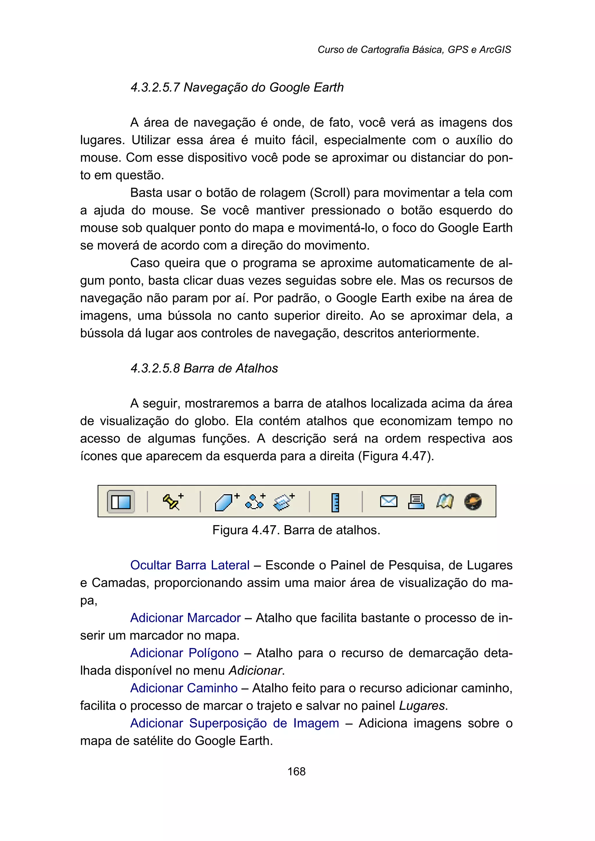 Curso de Cartografia Básica, GPS e ArcGIS
168
173B4.3.2.5.7 Navegação do Google Earth
A área de navegação é onde, de fato, você verá as imagens dos
lugares. Utilizar essa área é muito fácil, especialmente com o auxílio do
mouse. Com esse dispositivo você pode se aproximar ou distanciar do pon-
to em questão.
Basta usar o botão de rolagem (Scroll) para movimentar a tela com
a ajuda do mouse. Se você mantiver pressionado o botão esquerdo do
mouse sob qualquer ponto do mapa e movimentá-lo, o foco do Google Earth
se moverá de acordo com a direção do movimento.
Caso queira que o programa se aproxime automaticamente de al-
gum ponto, basta clicar duas vezes seguidas sobre ele. Mas os recursos de
navegação não param por aí. Por padrão, o Google Earth exibe na área de
imagens, uma bússola no canto superior direito. Ao se aproximar dela, a
bússola dá lugar aos controles de navegação, descritos anteriormente.
174B4.3.2.5.8 Barra de Atalhos
A seguir, mostraremos a barra de atalhos localizada acima da área
de visualização do globo. Ela contém atalhos que economizam tempo no
acesso de algumas funções. A descrição será na ordem respectiva aos
ícones que aparecem da esquerda para a direita (Figura 4.47).
Figura 4.47. Barra de atalhos.
Ocultar Barra Lateral – Esconde o Painel de Pesquisa, de Lugares
e Camadas, proporcionando assim uma maior área de visualização do ma-
pa,
Adicionar Marcador – Atalho que facilita bastante o processo de in-
serir um marcador no mapa.
Adicionar Polígono – Atalho para o recurso de demarcação deta-
lhada disponível no menu Adicionar.
Adicionar Caminho – Atalho feito para o recurso adicionar caminho,
facilita o processo de marcar o trajeto e salvar no painel Lugares.
Adicionar Superposição de Imagem – Adiciona imagens sobre o
mapa de satélite do Google Earth.
 