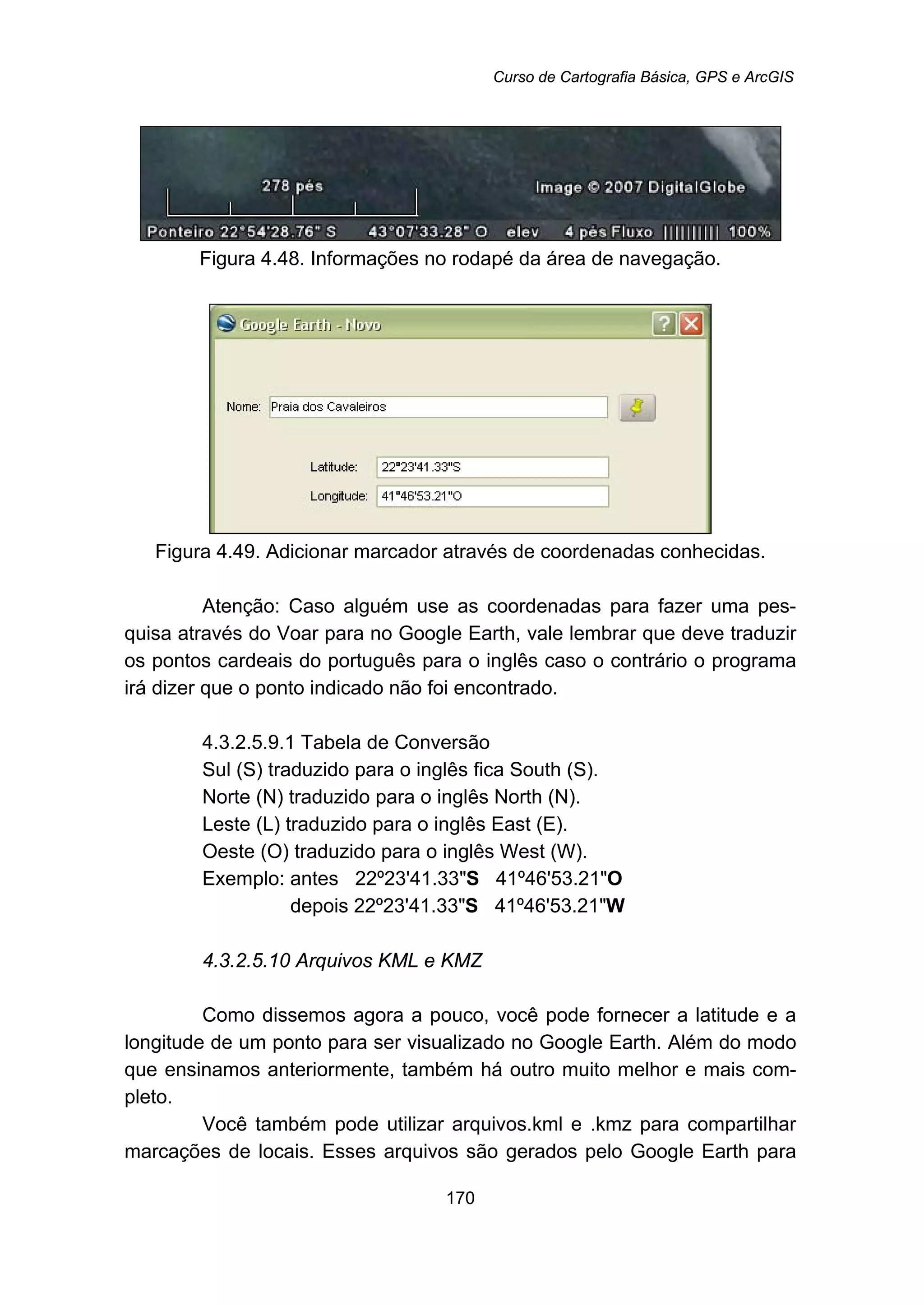 Curso de Cartografia Básica, GPS e ArcGIS
170
Figura 4.48. Informações no rodapé da área de navegação.
Figura 4.49. Adicionar marcador através de coordenadas conhecidas.
Atenção: Caso alguém use as coordenadas para fazer uma pes-
quisa através do Voar para no Google Earth, vale lembrar que deve traduzir
os pontos cardeais do português para o inglês caso o contrário o programa
irá dizer que o ponto indicado não foi encontrado.
197B4.3.2.5.9.1 Tabela de Conversão
Sul (S) traduzido para o inglês fica South (S).
Norte (N) traduzido para o inglês North (N).
Leste (L) traduzido para o inglês East (E).
Oeste (O) traduzido para o inglês West (W).
Exemplo: antes 22º23'41.33"S 41º46'53.21"O
depois 22º23'41.33"S 41º46'53.21"W
176B4.3.2.5.10 Arquivos KML e KMZ
Como dissemos agora a pouco, você pode fornecer a latitude e a
longitude de um ponto para ser visualizado no Google Earth. Além do modo
que ensinamos anteriormente, também há outro muito melhor e mais com-
pleto.
Você também pode utilizar arquivos.kml e .kmz para compartilhar
marcações de locais. Esses arquivos são gerados pelo Google Earth para
 