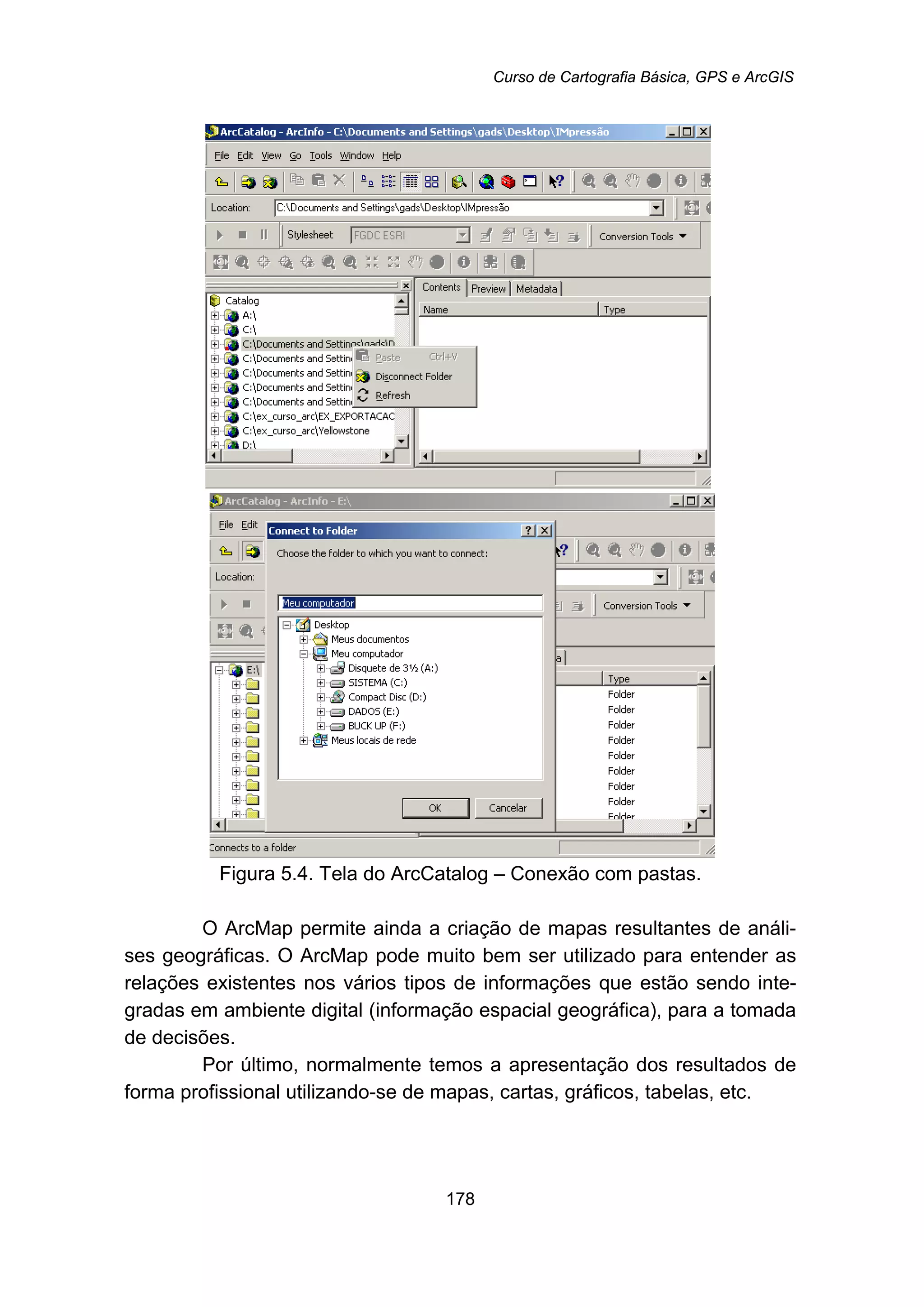 Curso de Cartografia Básica, GPS e ArcGIS
178
Figura 5.4. Tela do ArcCatalog – Conexão com pastas.
O ArcMap permite ainda a criação de mapas resultantes de análi-
ses geográficas. O ArcMap pode muito bem ser utilizado para entender as
relações existentes nos vários tipos de informações que estão sendo inte-
gradas em ambiente digital (informação espacial geográfica), para a tomada
de decisões.
Por último, normalmente temos a apresentação dos resultados de
forma profissional utilizando-se de mapas, cartas, gráficos, tabelas, etc.
 