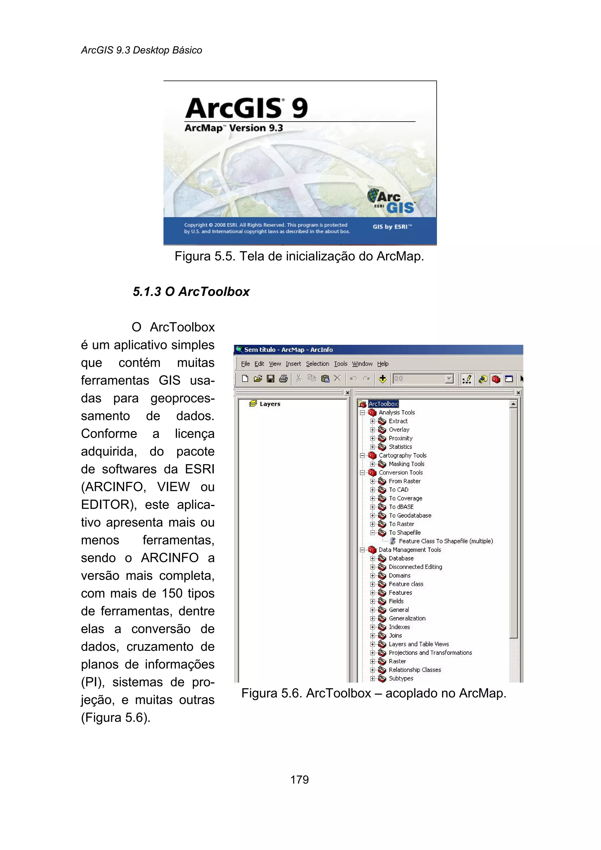 ArcGIS 9.3 Desktop Básico
179
Figura 5.5. Tela de inicialização do ArcMap.
5.1.3 O ArcToolbox
O ArcToolbox
é um aplicativo simples
que contém muitas
ferramentas GIS usa-
das para geoproces-
samento de dados.
Conforme a licença
adquirida, do pacote
de softwares da ESRI
(ARCINFO, VIEW ou
EDITOR), este aplica-
tivo apresenta mais ou
menos ferramentas,
sendo o ARCINFO a
versão mais completa,
com mais de 150 tipos
de ferramentas, dentre
elas a conversão de
dados, cruzamento de
planos de informações
(PI), sistemas de pro-
jeção, e muitas outras
(Figura 5.6).
Figura 5.6. ArcToolbox – acoplado no ArcMap.
 