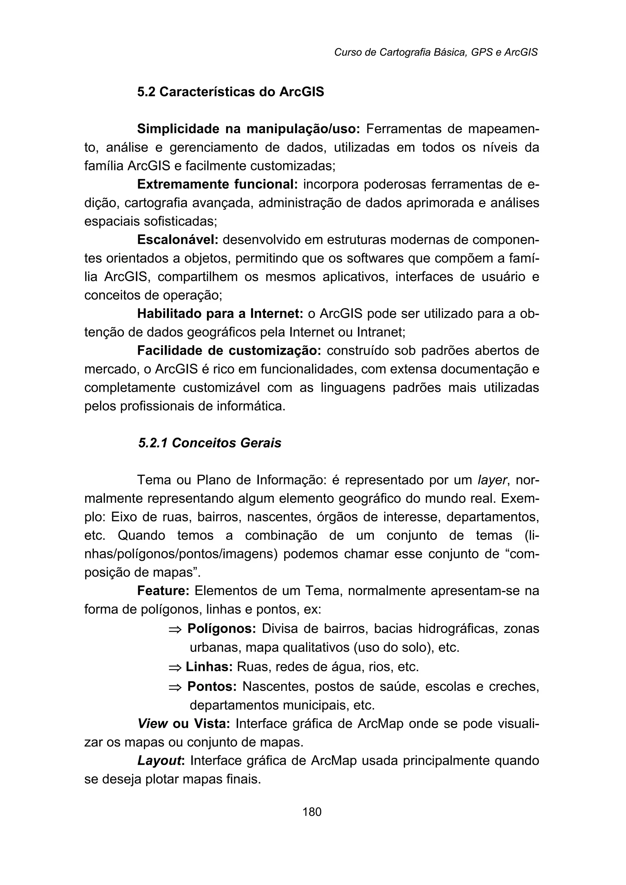 Curso de Cartografia Básica, GPS e ArcGIS
180
5.2 Características do ArcGIS
Simplicidade na manipulação/uso: Ferramentas de mapeamen-
to, análise e gerenciamento de dados, utilizadas em todos os níveis da
família ArcGIS e facilmente customizadas;
Extremamente funcional: incorpora poderosas ferramentas de e-
dição, cartografia avançada, administração de dados aprimorada e análises
espaciais sofisticadas;
Escalonável: desenvolvido em estruturas modernas de componen-
tes orientados a objetos, permitindo que os softwares que compõem a famí-
lia ArcGIS, compartilhem os mesmos aplicativos, interfaces de usuário e
conceitos de operação;
Habilitado para a Internet: o ArcGIS pode ser utilizado para a ob-
tenção de dados geográficos pela Internet ou Intranet;
Facilidade de customização: construído sob padrões abertos de
mercado, o ArcGIS é rico em funcionalidades, com extensa documentação e
completamente customizável com as linguagens padrões mais utilizadas
pelos profissionais de informática.
5.2.1 Conceitos Gerais
Tema ou Plano de Informação: é representado por um layer, nor-
malmente representando algum elemento geográfico do mundo real. Exem-
plo: Eixo de ruas, bairros, nascentes, órgãos de interesse, departamentos,
etc. Quando temos a combinação de um conjunto de temas (li-
nhas/polígonos/pontos/imagens) podemos chamar esse conjunto de “com-
posição de mapas”.
Feature: Elementos de um Tema, normalmente apresentam-se na
forma de polígonos, linhas e pontos, ex:
⇒ Polígonos: Divisa de bairros, bacias hidrográficas, zonas
urbanas, mapa qualitativos (uso do solo), etc.
⇒ Linhas: Ruas, redes de água, rios, etc.
⇒ Pontos: Nascentes, postos de saúde, escolas e creches,
departamentos municipais, etc.
View ou Vista: Interface gráfica de ArcMap onde se pode visuali-
zar os mapas ou conjunto de mapas.
Layout: Interface gráfica de ArcMap usada principalmente quando
se deseja plotar mapas finais.
 