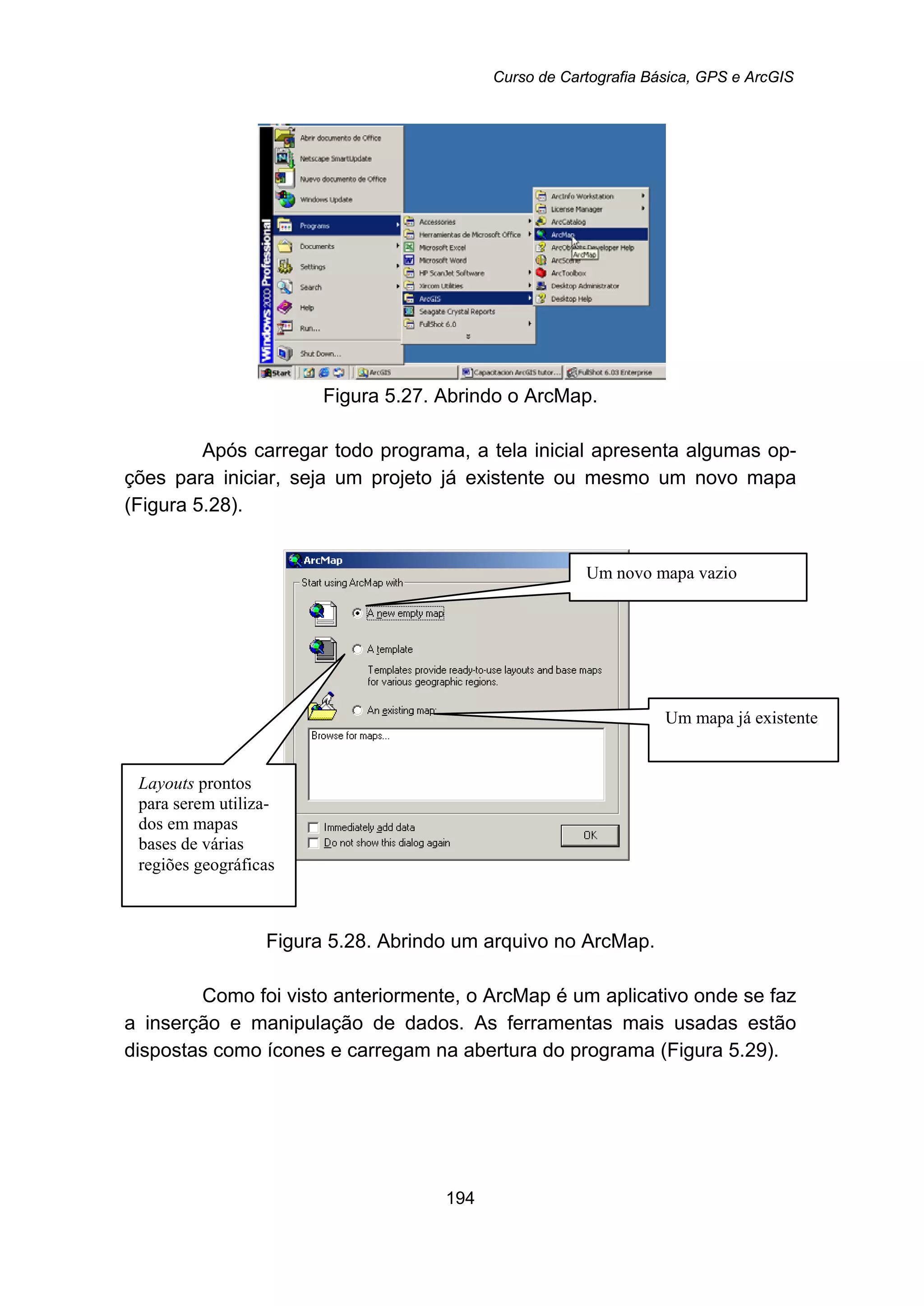 Curso de Cartografia Básica, GPS e ArcGIS
194
Figura 5.27. Abrindo o ArcMap.
Após carregar todo programa, a tela inicial apresenta algumas op-
ções para iniciar, seja um projeto já existente ou mesmo um novo mapa
(Figura 5.28).
Figura 5.28. Abrindo um arquivo no ArcMap.
Como foi visto anteriormente, o ArcMap é um aplicativo onde se faz
a inserção e manipulação de dados. As ferramentas mais usadas estão
dispostas como ícones e carregam na abertura do programa (Figura 5.29).
Layouts prontos
para serem utiliza-
dos em mapas
bases de várias
regiões geográficas
Um novo mapa vazio
Um mapa já existente
 