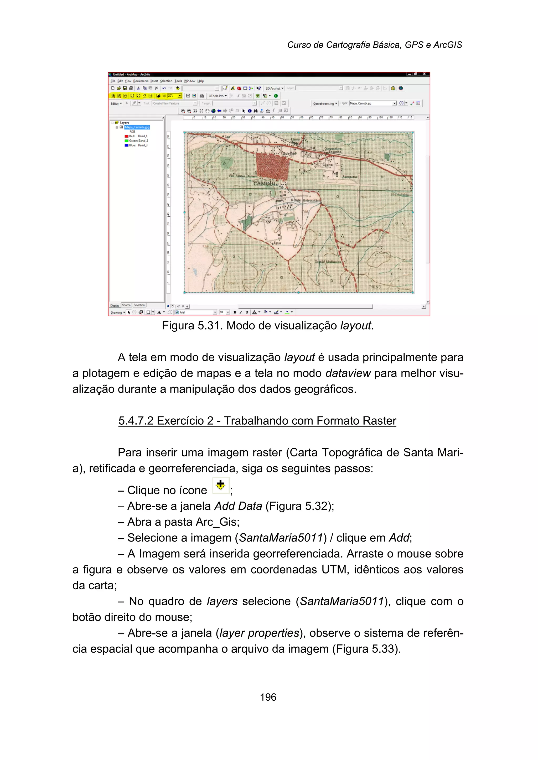 Curso de Cartografia Básica, GPS e ArcGIS
196
Figura 5.31. Modo de visualização layout.
A tela em modo de visualização layout é usada principalmente para
a plotagem e edição de mapas e a tela no modo dataview para melhor visu-
alização durante a manipulação dos dados geográficos.
5.4.7.2 Exercício 2 - Trabalhando com Formato Raster
Para inserir uma imagem raster (Carta Topográfica de Santa Mari-
a), retificada e georreferenciada, siga os seguintes passos:
– Clique no ícone ;
– Abre-se a janela Add Data (Figura 5.32);
– Abra a pasta Arc_Gis;
– Selecione a imagem (SantaMaria5011) / clique em Add;
– A Imagem será inserida georreferenciada. Arraste o mouse sobre
a figura e observe os valores em coordenadas UTM, idênticos aos valores
da carta;
– No quadro de layers selecione (SantaMaria5011), clique com o
botão direito do mouse;
– Abre-se a janela (layer properties), observe o sistema de referên-
cia espacial que acompanha o arquivo da imagem (Figura 5.33).
 