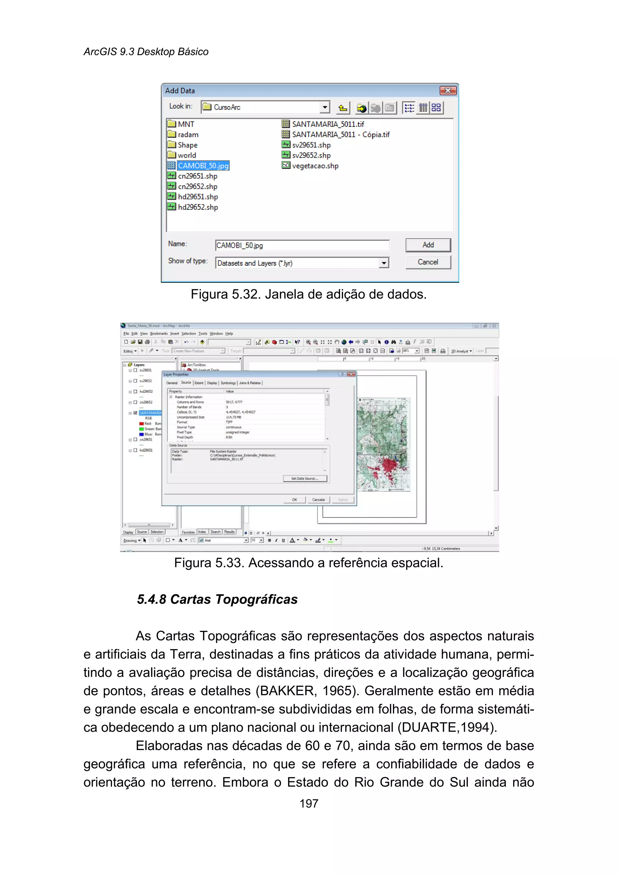 ArcGIS 9.3 Desktop Básico
197
Figura 5.32. Janela de adição de dados.
Figura 5.33. Acessando a referência espacial.
5.4.8 Cartas Topográficas
As Cartas Topográficas são representações dos aspectos naturais
e artificiais da Terra, destinadas a fins práticos da atividade humana, permi-
tindo a avaliação precisa de distâncias, direções e a localização geográfica
de pontos, áreas e detalhes (BAKKER, 1965). Geralmente estão em média
e grande escala e encontram-se subdivididas em folhas, de forma sistemáti-
ca obedecendo a um plano nacional ou internacional (DUARTE,1994).
Elaboradas nas décadas de 60 e 70, ainda são em termos de base
geográfica uma referência, no que se refere a confiabilidade de dados e
orientação no terreno. Embora o Estado do Rio Grande do Sul ainda não
 