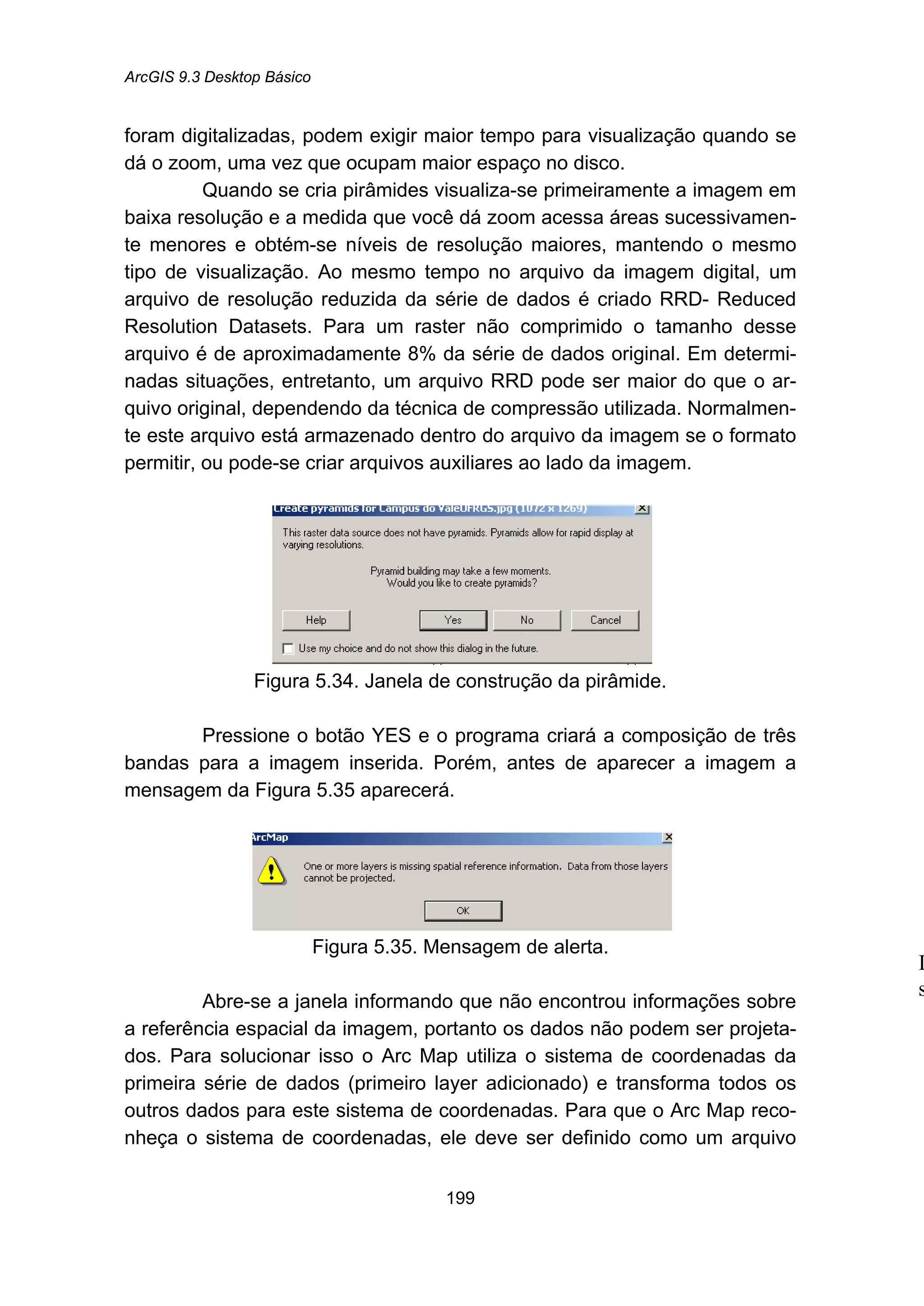 ArcGIS 9.3 Desktop Básico
199
foram digitalizadas, podem exigir maior tempo para visualização quando se
dá o zoom, uma vez que ocupam maior espaço no disco.
Quando se cria pirâmides visualiza-se primeiramente a imagem em
baixa resolução e a medida que você dá zoom acessa áreas sucessivamen-
te menores e obtém-se níveis de resolução maiores, mantendo o mesmo
tipo de visualização. Ao mesmo tempo no arquivo da imagem digital, um
arquivo de resolução reduzida da série de dados é criado RRD- Reduced
Resolution Datasets. Para um raster não comprimido o tamanho desse
arquivo é de aproximadamente 8% da série de dados original. Em determi-
nadas situações, entretanto, um arquivo RRD pode ser maior do que o ar-
quivo original, dependendo da técnica de compressão utilizada. Normalmen-
te este arquivo está armazenado dentro do arquivo da imagem se o formato
permitir, ou pode-se criar arquivos auxiliares ao lado da imagem.
Figura 5.34. Janela de construção da pirâmide.
Pressione o botão YES e o programa criará a composição de três
bandas para a imagem inserida. Porém, antes de aparecer a imagem a
mensagem da Figura 5.35 aparecerá.
Figura 5.35. Mensagem de alerta.
Abre-se a janela informando que não encontrou informações sobre
a referência espacial da imagem, portanto os dados não podem ser projeta-
dos. Para solucionar isso o Arc Map utiliza o sistema de coordenadas da
primeira série de dados (primeiro layer adicionado) e transforma todos os
outros dados para este sistema de coordenadas. Para que o Arc Map reco-
nheça o sistema de coordenadas, ele deve ser definido como um arquivo
I
s
 