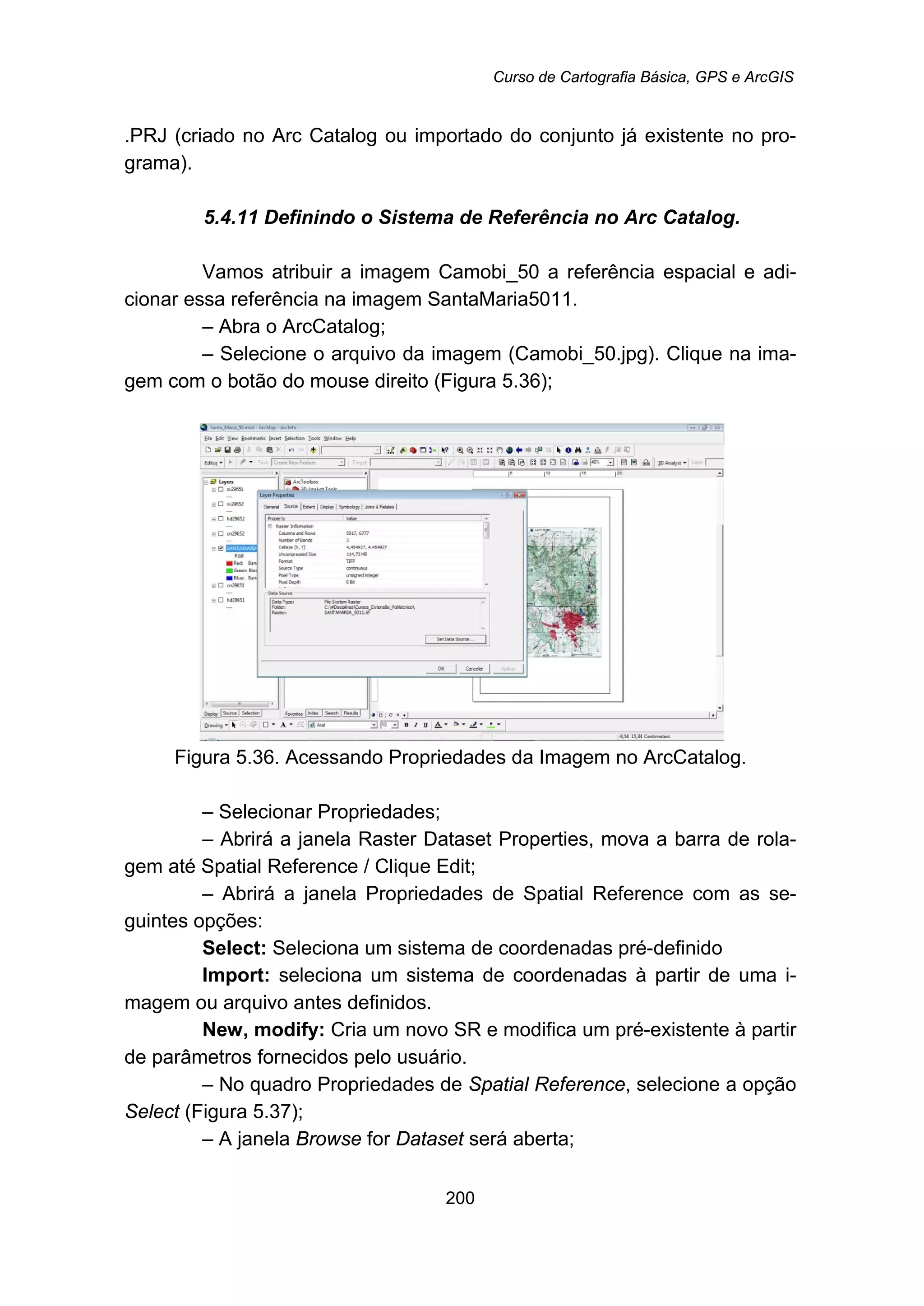 Curso de Cartografia Básica, GPS e ArcGIS
200
.PRJ (criado no Arc Catalog ou importado do conjunto já existente no pro-
grama).
5.4.11 Definindo o Sistema de Referência no Arc Catalog.
Vamos atribuir a imagem Camobi_50 a referência espacial e adi-
cionar essa referência na imagem SantaMaria5011.
– Abra o ArcCatalog;
– Selecione o arquivo da imagem (Camobi_50.jpg). Clique na ima-
gem com o botão do mouse direito (Figura 5.36);
Figura 5.36. Acessando Propriedades da Imagem no ArcCatalog.
– Selecionar Propriedades;
– Abrirá a janela Raster Dataset Properties, mova a barra de rola-
gem até Spatial Reference / Clique Edit;
– Abrirá a janela Propriedades de Spatial Reference com as se-
guintes opções:
Select: Seleciona um sistema de coordenadas pré-definido
Import: seleciona um sistema de coordenadas à partir de uma i-
magem ou arquivo antes definidos.
New, modify: Cria um novo SR e modifica um pré-existente à partir
de parâmetros fornecidos pelo usuário.
– No quadro Propriedades de Spatial Reference, selecione a opção
Select (Figura 5.37);
– A janela Browse for Dataset será aberta;
 