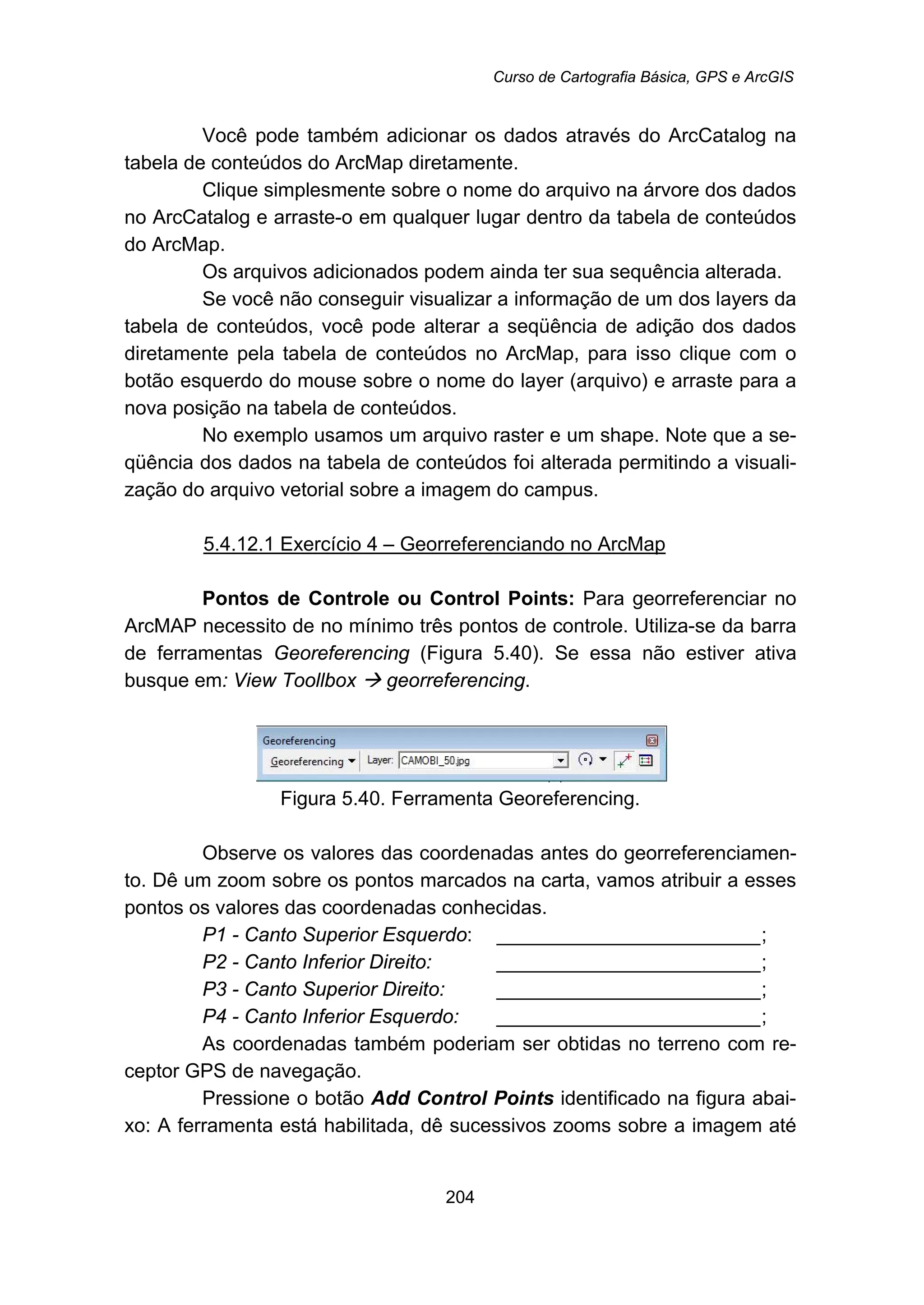 Curso de Cartografia Básica, GPS e ArcGIS
204
Você pode também adicionar os dados através do ArcCatalog na
tabela de conteúdos do ArcMap diretamente.
Clique simplesmente sobre o nome do arquivo na árvore dos dados
no ArcCatalog e arraste-o em qualquer lugar dentro da tabela de conteúdos
do ArcMap.
Os arquivos adicionados podem ainda ter sua sequência alterada.
Se você não conseguir visualizar a informação de um dos layers da
tabela de conteúdos, você pode alterar a seqüência de adição dos dados
diretamente pela tabela de conteúdos no ArcMap, para isso clique com o
botão esquerdo do mouse sobre o nome do layer (arquivo) e arraste para a
nova posição na tabela de conteúdos.
No exemplo usamos um arquivo raster e um shape. Note que a se-
qüência dos dados na tabela de conteúdos foi alterada permitindo a visuali-
zação do arquivo vetorial sobre a imagem do campus.
5.4.12.1 Exercício 4 – Georreferenciando no ArcMap
Pontos de Controle ou Control Points: Para georreferenciar no
ArcMAP necessito de no mínimo três pontos de controle. Utiliza-se da barra
de ferramentas Georeferencing (Figura 5.40). Se essa não estiver ativa
busque em: View Toollbox georreferencing.
Figura 5.40. Ferramenta Georeferencing.
Observe os valores das coordenadas antes do georreferenciamen-
to. Dê um zoom sobre os pontos marcados na carta, vamos atribuir a esses
pontos os valores das coordenadas conhecidas.
P1 - Canto Superior Esquerdo: ________________________;
P2 - Canto Inferior Direito: ________________________;
P3 - Canto Superior Direito: ________________________;
P4 - Canto Inferior Esquerdo: ________________________;
As coordenadas também poderiam ser obtidas no terreno com re-
ceptor GPS de navegação.
Pressione o botão Add Control Points identificado na figura abai-
xo: A ferramenta está habilitada, dê sucessivos zooms sobre a imagem até
 