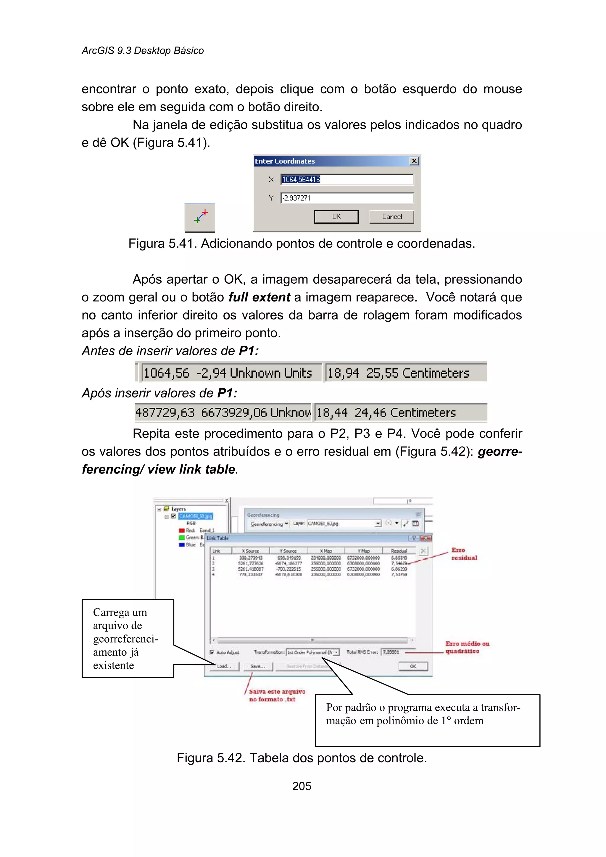 ArcGIS 9.3 Desktop Básico
205
encontrar o ponto exato, depois clique com o botão esquerdo do mouse
sobre ele em seguida com o botão direito.
Na janela de edição substitua os valores pelos indicados no quadro
e dê OK (Figura 5.41).
Figura 5.41. Adicionando pontos de controle e coordenadas.
Após apertar o OK, a imagem desaparecerá da tela, pressionando
o zoom geral ou o botão full extent a imagem reaparece. Você notará que
no canto inferior direito os valores da barra de rolagem foram modificados
após a inserção do primeiro ponto.
Antes de inserir valores de P1:
Após inserir valores de P1:
Repita este procedimento para o P2, P3 e P4. Você pode conferir
os valores dos pontos atribuídos e o erro residual em (Figura 5.42): georre-
ferencing/ view link table.
Figura 5.42. Tabela dos pontos de controle.
Carrega um
arquivo de
georreferenci-
amento já
existente
Por padrão o programa executa a transfor-
mação em polinômio de 1° ordem
 