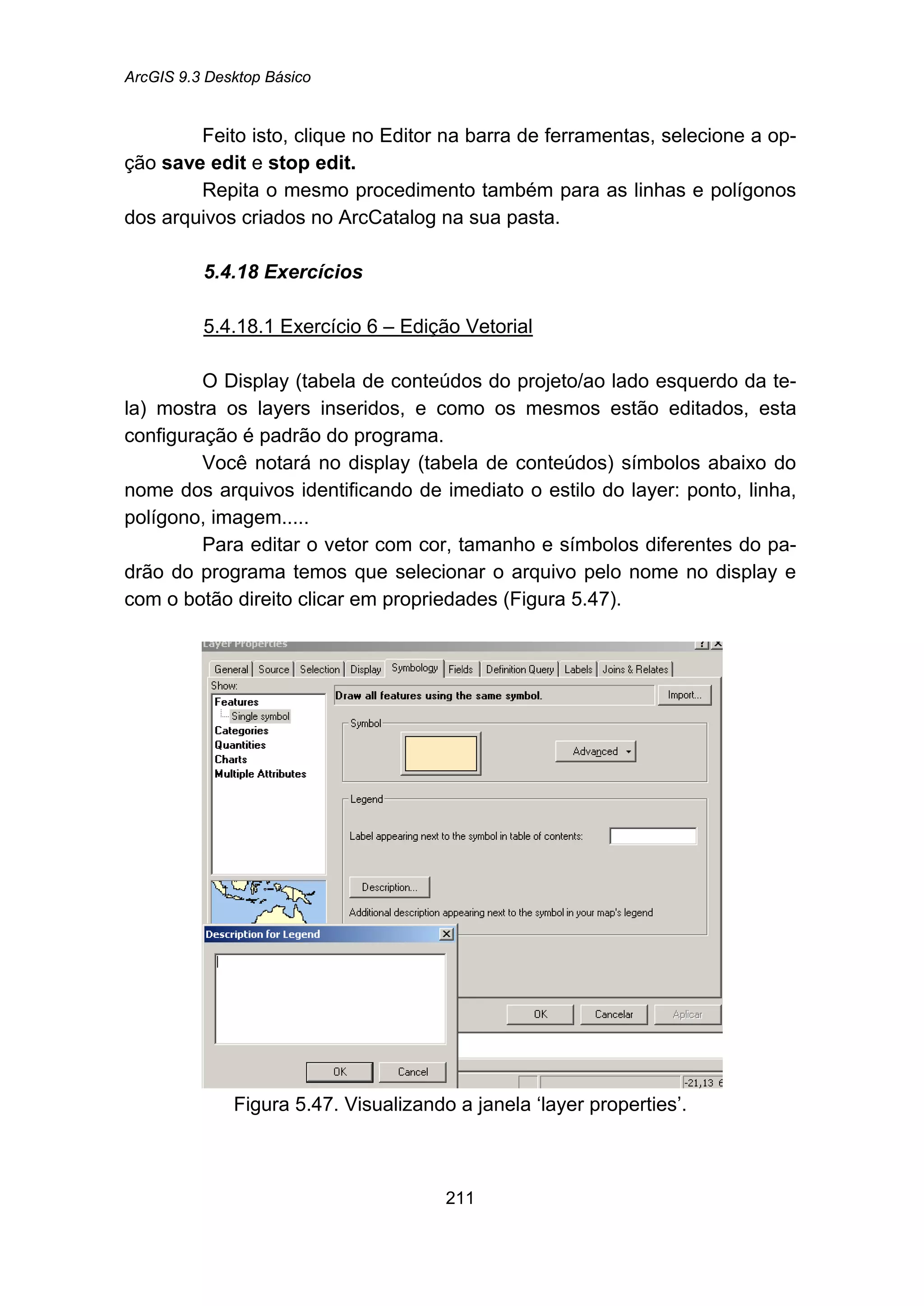 ArcGIS 9.3 Desktop Básico
211
Feito isto, clique no Editor na barra de ferramentas, selecione a op-
ção save edit e stop edit.
Repita o mesmo procedimento também para as linhas e polígonos
dos arquivos criados no ArcCatalog na sua pasta.
5.4.18 Exercícios
5.4.18.1 Exercício 6 – Edição Vetorial
O Display (tabela de conteúdos do projeto/ao lado esquerdo da te-
la) mostra os layers inseridos, e como os mesmos estão editados, esta
configuração é padrão do programa.
Você notará no display (tabela de conteúdos) símbolos abaixo do
nome dos arquivos identificando de imediato o estilo do layer: ponto, linha,
polígono, imagem.....
Para editar o vetor com cor, tamanho e símbolos diferentes do pa-
drão do programa temos que selecionar o arquivo pelo nome no display e
com o botão direito clicar em propriedades (Figura 5.47).
Figura 5.47. Visualizando a janela ‘layer properties’.
 