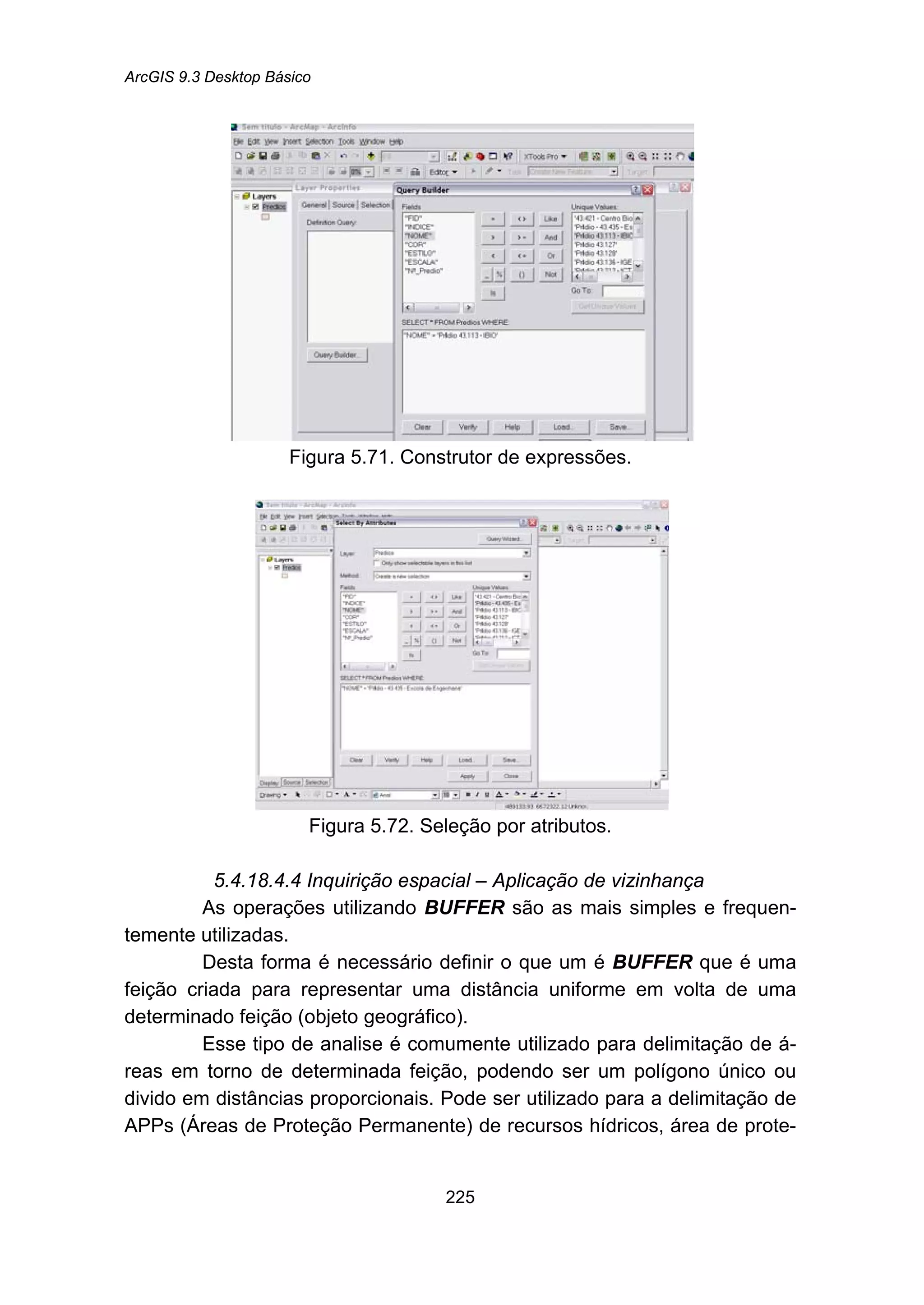 ArcGIS 9.3 Desktop Básico
225
Figura 5.71. Construtor de expressões.
Figura 5.72. Seleção por atributos.
5.4.18.4.4 Inquirição espacial – Aplicação de vizinhança
As operações utilizando BUFFER são as mais simples e frequen-
temente utilizadas.
Desta forma é necessário definir o que um é BUFFER que é uma
feição criada para representar uma distância uniforme em volta de uma
determinado feição (objeto geográfico).
Esse tipo de analise é comumente utilizado para delimitação de á-
reas em torno de determinada feição, podendo ser um polígono único ou
divido em distâncias proporcionais. Pode ser utilizado para a delimitação de
APPs (Áreas de Proteção Permanente) de recursos hídricos, área de prote-
 