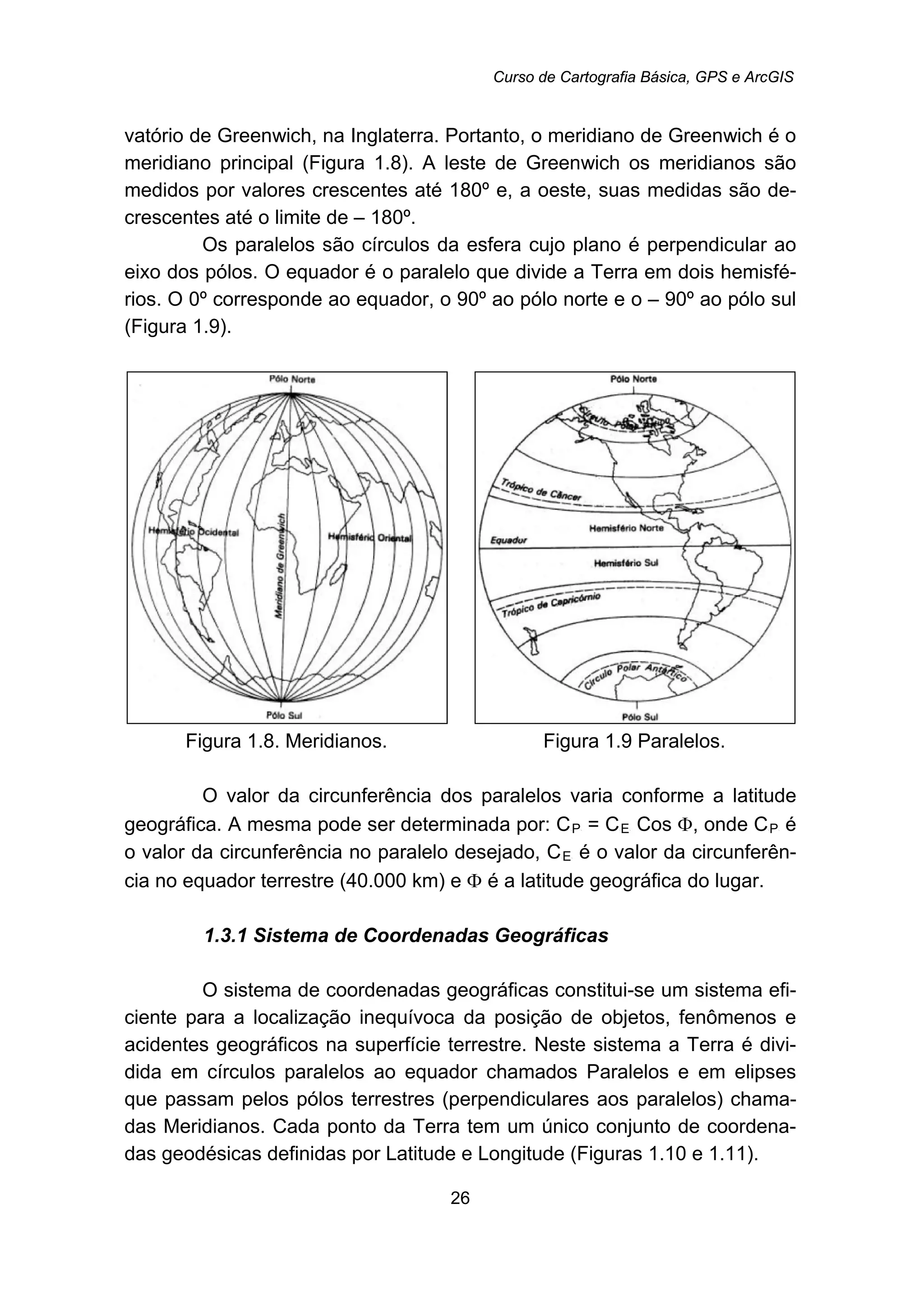 Curso de Cartografia Básica, GPS e ArcGIS
26
vatório de Greenwich, na Inglaterra. Portanto, o meridiano de Greenwich é o
meridiano principal (Figura 1.8). A leste de Greenwich os meridianos são
medidos por valores crescentes até 180º e, a oeste, suas medidas são de-
crescentes até o limite de – 180º.
Os paralelos são círculos da esfera cujo plano é perpendicular ao
eixo dos pólos. O equador é o paralelo que divide a Terra em dois hemisfé-
rios. O 0º corresponde ao equador, o 90º ao pólo norte e o – 90º ao pólo sul
(Figura 1.9).
Figura 1.8. Meridianos. Figura 1.9 Paralelos.
O valor da circunferência dos paralelos varia conforme a latitude
geográfica. A mesma pode ser determinada por: CR
PR = CR
ER Cos Φ, onde CR
PR é
o valor da circunferência no paralelo desejado, CR
ER é o valor da circunferên-
cia no equador terrestre (40.000 km) e Φ é a latitude geográfica do lugar.
37B1.3.1 Sistema de Coordenadas Geográficas
O sistema de coordenadas geográficas constitui-se um sistema efi-
ciente para a localização inequívoca da posição de objetos, fenômenos e
acidentes geográficos na superfície terrestre. Neste sistema a Terra é divi-
dida em círculos paralelos ao equador chamados Paralelos e em elipses
que passam pelos pólos terrestres (perpendiculares aos paralelos) chama-
das Meridianos. Cada ponto da Terra tem um único conjunto de coordena-
das geodésicas definidas por Latitude e Longitude (Figuras 1.10 e 1.11).
 