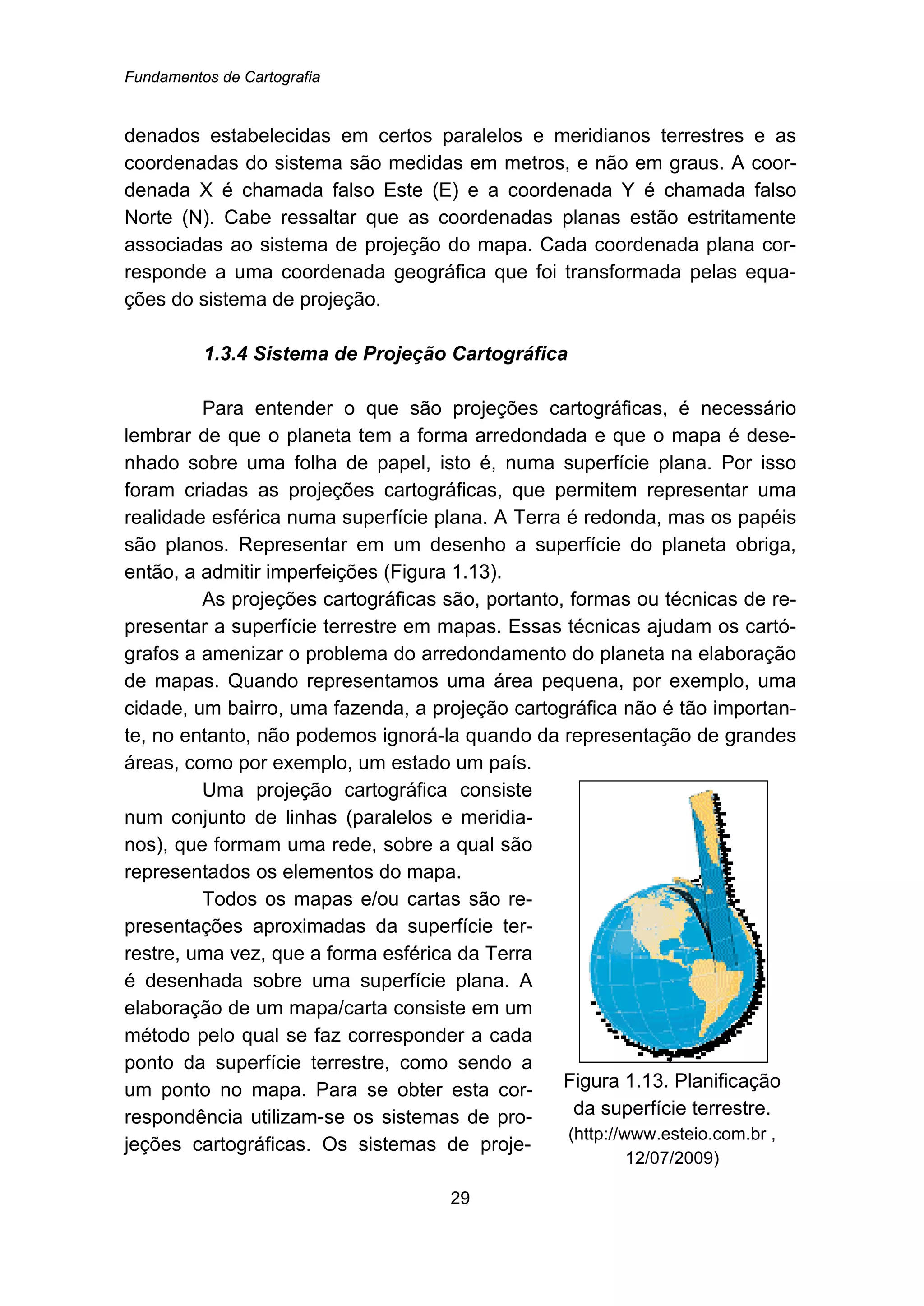 Fundamentos de Cartografia
29
denados estabelecidas em certos paralelos e meridianos terrestres e as
coordenadas do sistema são medidas em metros, e não em graus. A coor-
denada X é chamada falso Este (E) e a coordenada Y é chamada falso
Norte (N). Cabe ressaltar que as coordenadas planas estão estritamente
associadas ao sistema de projeção do mapa. Cada coordenada plana cor-
responde a uma coordenada geográfica que foi transformada pelas equa-
ções do sistema de projeção.
40B1.3.4 Sistema de Projeção Cartográfica
Para entender o que são projeções cartográficas, é necessário
lembrar de que o planeta tem a forma arredondada e que o mapa é dese-
nhado sobre uma folha de papel, isto é, numa superfície plana. Por isso
foram criadas as projeções cartográficas, que permitem representar uma
realidade esférica numa superfície plana. A Terra é redonda, mas os papéis
são planos. Representar em um desenho a superfície do planeta obriga,
então, a admitir imperfeições (Figura 1.13).
As projeções cartográficas são, portanto, formas ou técnicas de re-
presentar a superfície terrestre em mapas. Essas técnicas ajudam os cartó-
grafos a amenizar o problema do arredondamento do planeta na elaboração
de mapas. Quando representamos uma área pequena, por exemplo, uma
cidade, um bairro, uma fazenda, a projeção cartográfica não é tão importan-
te, no entanto, não podemos ignorá-la quando da representação de grandes
áreas, como por exemplo, um estado um país.
Uma projeção cartográfica consiste
num conjunto de linhas (paralelos e meridia-
nos), que formam uma rede, sobre a qual são
representados os elementos do mapa.
Todos os mapas e/ou cartas são re-
presentações aproximadas da superfície ter-
restre, uma vez, que a forma esférica da Terra
é desenhada sobre uma superfície plana. A
elaboração de um mapa/carta consiste em um
método pelo qual se faz corresponder a cada
ponto da superfície terrestre, como sendo a
um ponto no mapa. Para se obter esta cor-
respondência utilizam-se os sistemas de pro-
jeções cartográficas. Os sistemas de proje-
Figura 1.13. Planificação
da superfície terrestre.
(http://www.esteio.com.br ,
12/07/2009)
 