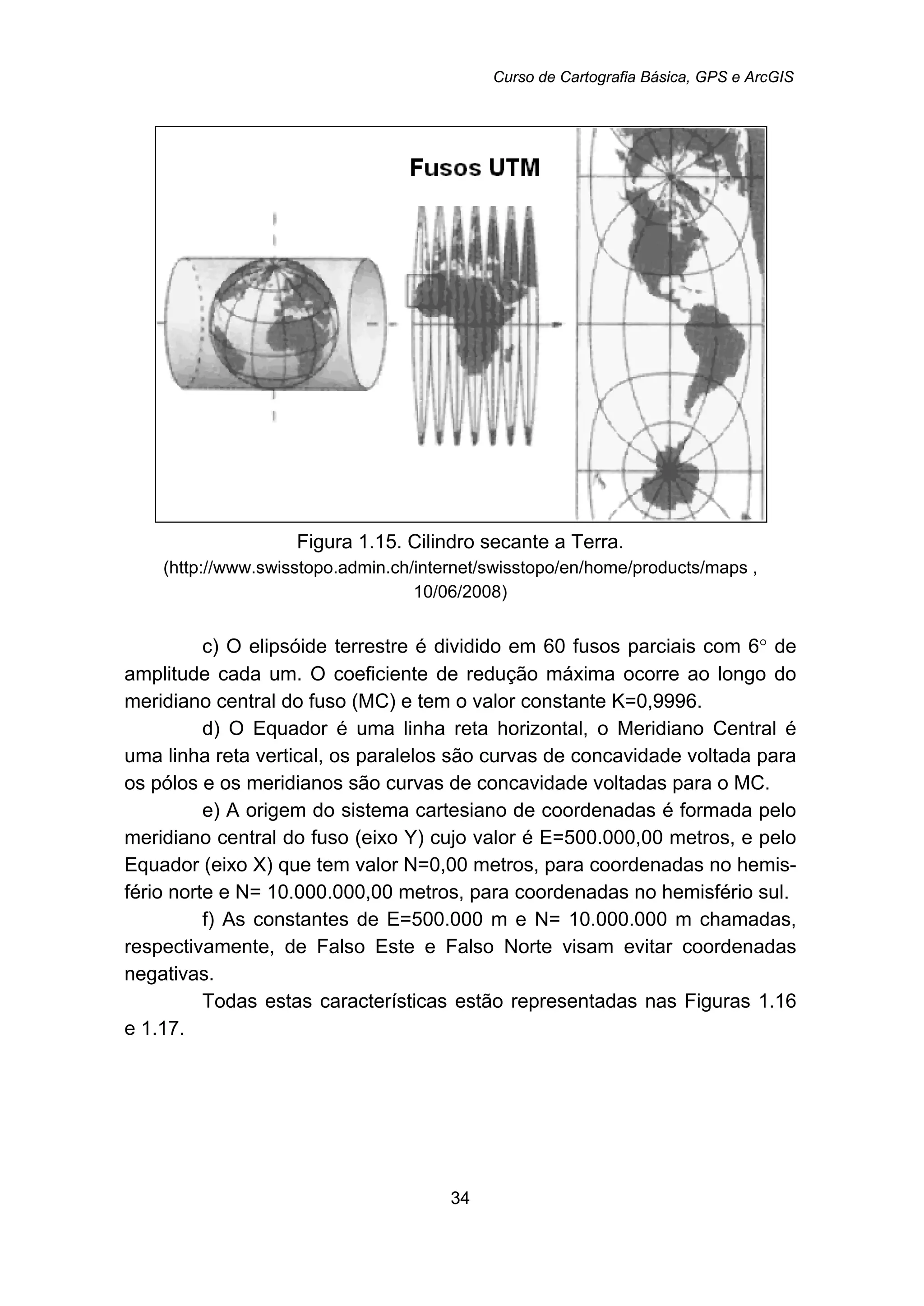Curso de Cartografia Básica, GPS e ArcGIS
34
Figura 1.15. Cilindro secante a Terra.
(http://www.swisstopo.admin.ch/internet/swisstopo/en/home/products/maps ,
10/06/2008)
c) O elipsóide terrestre é dividido em 60 fusos parciais com 6° de
amplitude cada um. O coeficiente de redução máxima ocorre ao longo do
meridiano central do fuso (MC) e tem o valor constante K=0,9996.
d) O Equador é uma linha reta horizontal, o Meridiano Central é
uma linha reta vertical, os paralelos são curvas de concavidade voltada para
os pólos e os meridianos são curvas de concavidade voltadas para o MC.
e) A origem do sistema cartesiano de coordenadas é formada pelo
meridiano central do fuso (eixo Y) cujo valor é E=500.000,00 metros, e pelo
Equador (eixo X) que tem valor N=0,00 metros, para coordenadas no hemis-
fério norte e N= 10.000.000,00 metros, para coordenadas no hemisfério sul.
f) As constantes de E=500.000 m e N= 10.000.000 m chamadas,
respectivamente, de Falso Este e Falso Norte visam evitar coordenadas
negativas.
Todas estas características estão representadas nas Figuras 1.16
e 1.17.
 