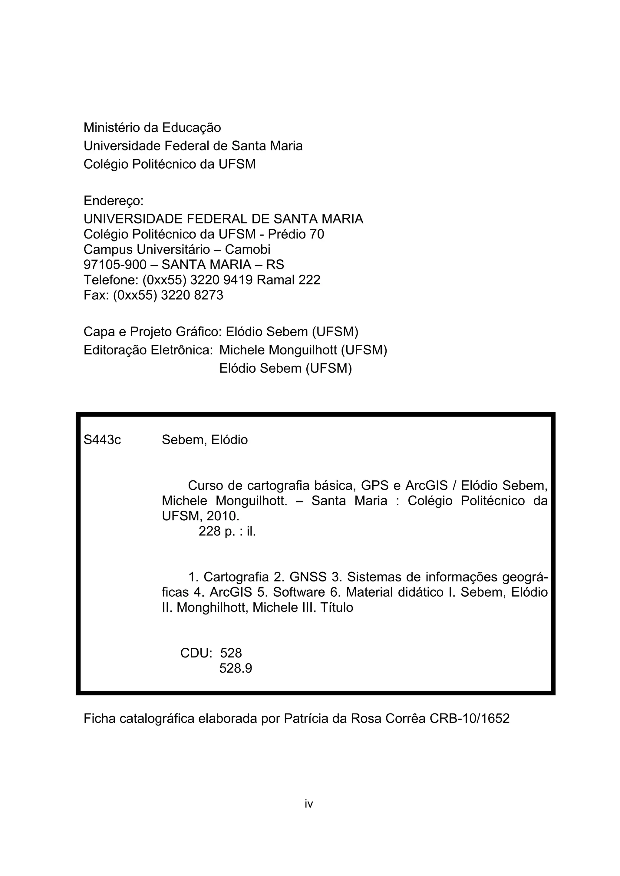 iv
Ministério da Educação
Universidade Federal de Santa Maria
Colégio Politécnico da UFSM
Endereço:
UNIVERSIDADE FEDERAL DE SANTA MARIA
Colégio Politécnico da UFSM - Prédio 70
Campus Universitário – Camobi
97105-900 – SANTA MARIA – RS
Telefone: (0xx55) 3220 9419 Ramal 222
Fax: (0xx55) 3220 8273
Capa e Projeto Gráfico: Elódio Sebem (UFSM)
Editoração Eletrônica: Michele Monguilhott (UFSM)
Elódio Sebem (UFSM)
S443c Sebem, Elódio
Curso de cartografia básica, GPS e ArcGIS / Elódio Sebem,
Michele Monguilhott. – Santa Maria : Colégio Politécnico da
UFSM, 2010.
228 p. : il.
1. Cartografia 2. GNSS 3. Sistemas de informações geográ-
ficas 4. ArcGIS 5. Software 6. Material didático I. Sebem, Elódio
II. Monghilhott, Michele III. Título
CDU: 528
528.9
Ficha catalográfica elaborada por Patrícia da Rosa Corrêa CRB-10/1652
 