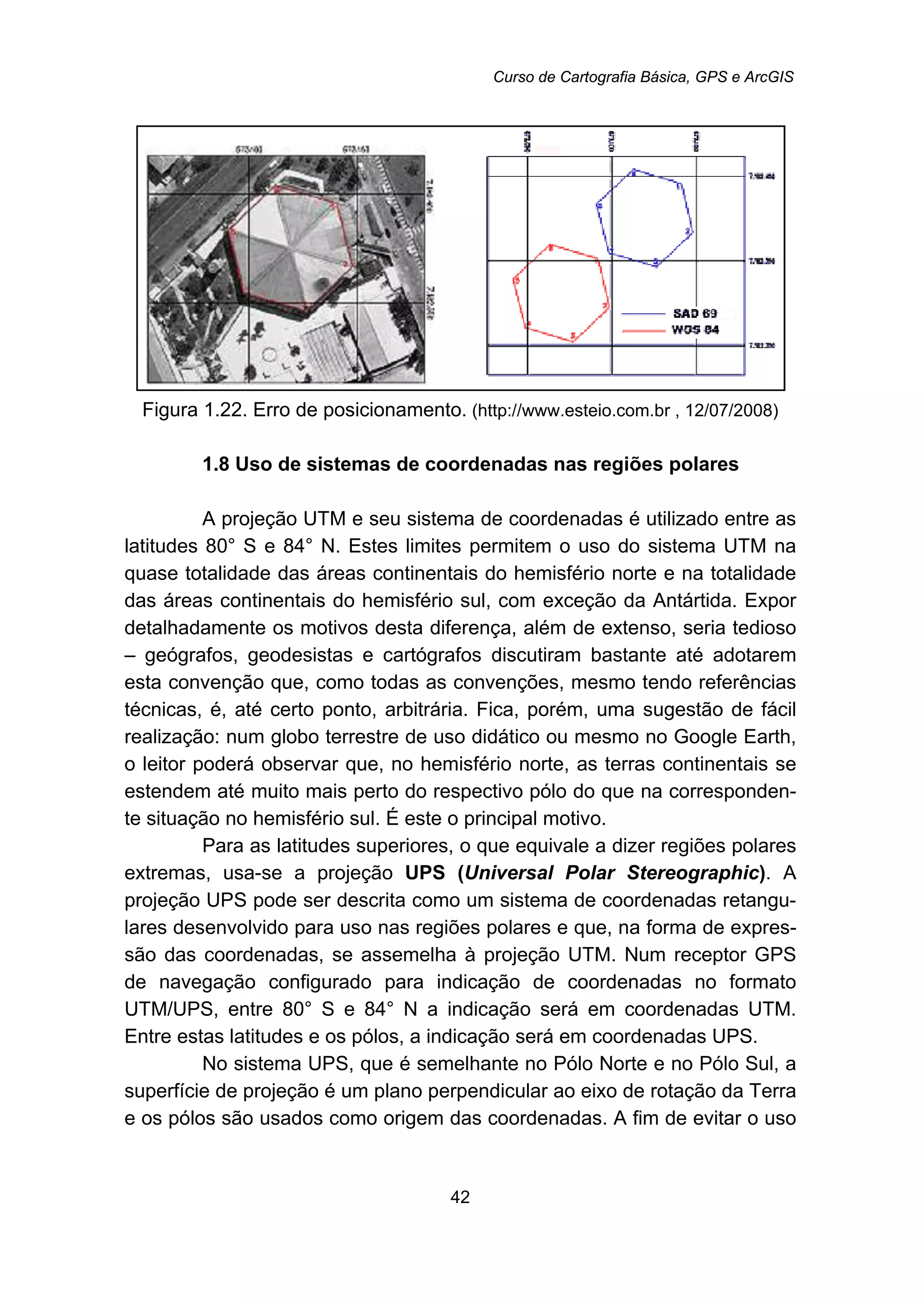 Curso de Cartografia Básica, GPS e ArcGIS
42
Figura 1.22. Erro de posicionamento. (http://www.esteio.com.br , 12/07/2008)
13B1.8 Uso de sistemas de coordenadas nas regiões polares
A projeção UTM e seu sistema de coordenadas é utilizado entre as
latitudes 80° S e 84° N. Estes limites permitem o uso do sistema UTM na
quase totalidade das áreas continentais do hemisfério norte e na totalidade
das áreas continentais do hemisfério sul, com exceção da Antártida. Expor
detalhadamente os motivos desta diferença, além de extenso, seria tedioso
– geógrafos, geodesistas e cartógrafos discutiram bastante até adotarem
esta convenção que, como todas as convenções, mesmo tendo referências
técnicas, é, até certo ponto, arbitrária. Fica, porém, uma sugestão de fácil
realização: num globo terrestre de uso didático ou mesmo no Google Earth,
o leitor poderá observar que, no hemisfério norte, as terras continentais se
estendem até muito mais perto do respectivo pólo do que na corresponden-
te situação no hemisfério sul. É este o principal motivo.
Para as latitudes superiores, o que equivale a dizer regiões polares
extremas, usa-se a projeção UPS (Universal Polar Stereographic). A
projeção UPS pode ser descrita como um sistema de coordenadas retangu-
lares desenvolvido para uso nas regiões polares e que, na forma de expres-
são das coordenadas, se assemelha à projeção UTM. Num receptor GPS
de navegação configurado para indicação de coordenadas no formato
UTM/UPS, entre 80° S e 84° N a indicação será em coordenadas UTM.
Entre estas latitudes e os pólos, a indicação será em coordenadas UPS.
No sistema UPS, que é semelhante no Pólo Norte e no Pólo Sul, a
superfície de projeção é um plano perpendicular ao eixo de rotação da Terra
e os pólos são usados como origem das coordenadas. A fim de evitar o uso
 