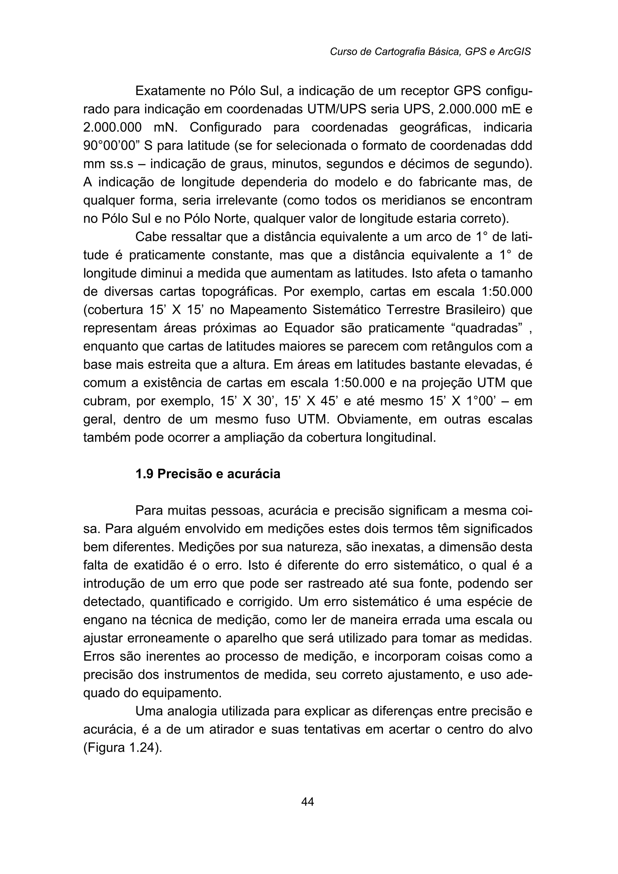 Curso de Cartografia Básica, GPS e ArcGIS
44
Exatamente no Pólo Sul, a indicação de um receptor GPS configu-
rado para indicação em coordenadas UTM/UPS seria UPS, 2.000.000 mE e
2.000.000 mN. Configurado para coordenadas geográficas, indicaria
90°00’00” S para latitude (se for selecionada o formato de coordenadas ddd
mm ss.s – indicação de graus, minutos, segundos e décimos de segundo).
A indicação de longitude dependeria do modelo e do fabricante mas, de
qualquer forma, seria irrelevante (como todos os meridianos se encontram
no Pólo Sul e no Pólo Norte, qualquer valor de longitude estaria correto).
Cabe ressaltar que a distância equivalente a um arco de 1° de lati-
tude é praticamente constante, mas que a distância equivalente a 1° de
longitude diminui a medida que aumentam as latitudes. Isto afeta o tamanho
de diversas cartas topográficas. Por exemplo, cartas em escala 1:50.000
(cobertura 15’ X 15’ no Mapeamento Sistemático Terrestre Brasileiro) que
representam áreas próximas ao Equador são praticamente “quadradas” ,
enquanto que cartas de latitudes maiores se parecem com retângulos com a
base mais estreita que a altura. Em áreas em latitudes bastante elevadas, é
comum a existência de cartas em escala 1:50.000 e na projeção UTM que
cubram, por exemplo, 15’ X 30’, 15’ X 45’ e até mesmo 15’ X 1°00’ – em
geral, dentro de um mesmo fuso UTM. Obviamente, em outras escalas
também pode ocorrer a ampliação da cobertura longitudinal.
13B1.9 Precisão e acurácia
Para muitas pessoas, acurácia e precisão significam a mesma coi-
sa. Para alguém envolvido em medições estes dois termos têm significados
bem diferentes. Medições por sua natureza, são inexatas, a dimensão desta
falta de exatidão é o erro. Isto é diferente do erro sistemático, o qual é a
introdução de um erro que pode ser rastreado até sua fonte, podendo ser
detectado, quantificado e corrigido. Um erro sistemático é uma espécie de
engano na técnica de medição, como ler de maneira errada uma escala ou
ajustar erroneamente o aparelho que será utilizado para tomar as medidas.
Erros são inerentes ao processo de medição, e incorporam coisas como a
precisão dos instrumentos de medida, seu correto ajustamento, e uso ade-
quado do equipamento.
Uma analogia utilizada para explicar as diferenças entre precisão e
acurácia, é a de um atirador e suas tentativas em acertar o centro do alvo
(Figura 1.24).
 