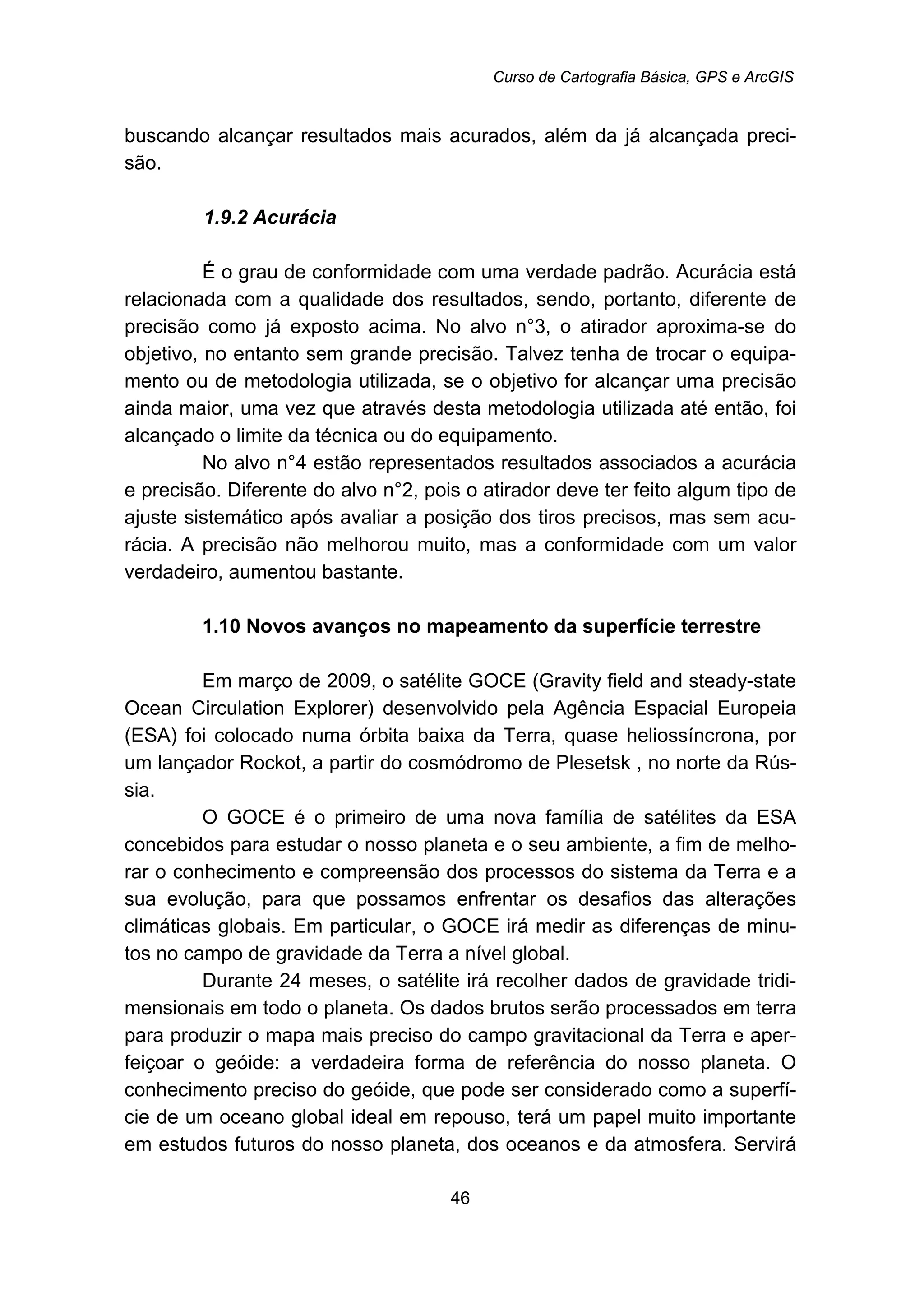 Curso de Cartografia Básica, GPS e ArcGIS
46
buscando alcançar resultados mais acurados, além da já alcançada preci-
são.
40B1.9.2 Acurácia
É o grau de conformidade com uma verdade padrão. Acurácia está
relacionada com a qualidade dos resultados, sendo, portanto, diferente de
precisão como já exposto acima. No alvo n°3, o atirador aproxima-se do
objetivo, no entanto sem grande precisão. Talvez tenha de trocar o equipa-
mento ou de metodologia utilizada, se o objetivo for alcançar uma precisão
ainda maior, uma vez que através desta metodologia utilizada até então, foi
alcançado o limite da técnica ou do equipamento.
No alvo n°4 estão representados resultados associados a acurácia
e precisão. Diferente do alvo n°2, pois o atirador deve ter feito algum tipo de
ajuste sistemático após avaliar a posição dos tiros precisos, mas sem acu-
rácia. A precisão não melhorou muito, mas a conformidade com um valor
verdadeiro, aumentou bastante.
13B1.10 Novos avanços no mapeamento da superfície terrestre
Em março de 2009, o satélite GOCE (Gravity field and steady-state
Ocean Circulation Explorer) desenvolvido pela Agência Espacial Europeia
(ESA) foi colocado numa órbita baixa da Terra, quase heliossíncrona, por
um lançador Rockot, a partir do cosmódromo de Plesetsk , no norte da Rús-
sia.
O GOCE é o primeiro de uma nova família de satélites da ESA
concebidos para estudar o nosso planeta e o seu ambiente, a fim de melho-
rar o conhecimento e compreensão dos processos do sistema da Terra e a
sua evolução, para que possamos enfrentar os desafios das alterações
climáticas globais. Em particular, o GOCE irá medir as diferenças de minu-
tos no campo de gravidade da Terra a nível global.
Durante 24 meses, o satélite irá recolher dados de gravidade tridi-
mensionais em todo o planeta. Os dados brutos serão processados em terra
para produzir o mapa mais preciso do campo gravitacional da Terra e aper-
feiçoar o geóide: a verdadeira forma de referência do nosso planeta. O
conhecimento preciso do geóide, que pode ser considerado como a superfí-
cie de um oceano global ideal em repouso, terá um papel muito importante
em estudos futuros do nosso planeta, dos oceanos e da atmosfera. Servirá
 