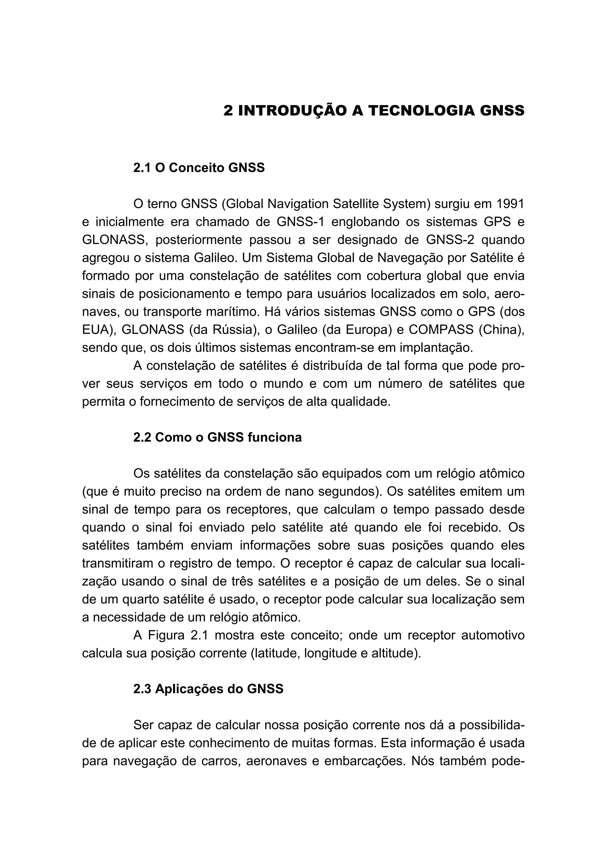 2B2 INTRODUÇÃO A TECNOLOGIA GNSS
16B2.1 O Conceito GNSS
O terno GNSS (Global Navigation Satellite System) surgiu em 1991
e inicialmente era chamado de GNSS-1 englobando os sistemas GPS e
GLONASS, posteriormente passou a ser designado de GNSS-2 quando
agregou o sistema Galileo. Um Sistema Global de Navegação por Satélite é
formado por uma constelação de satélites com cobertura global que envia
sinais de posicionamento e tempo para usuários localizados em solo, aero-
naves, ou transporte marítimo. Há vários sistemas GNSS como o GPS (dos
EUA), GLONASS (da Rússia), o Galileo (da Europa) e COMPASS (China),
sendo que, os dois últimos sistemas encontram-se em implantação.
A constelação de satélites é distribuída de tal forma que pode pro-
ver seus serviços em todo o mundo e com um número de satélites que
permita o fornecimento de serviços de alta qualidade.
17B2.2 Como o GNSS funciona
Os satélites da constelação são equipados com um relógio atômico
(que é muito preciso na ordem de nano segundos). Os satélites emitem um
sinal de tempo para os receptores, que calculam o tempo passado desde
quando o sinal foi enviado pelo satélite até quando ele foi recebido. Os
satélites também enviam informações sobre suas posições quando eles
transmitiram o registro de tempo. O receptor é capaz de calcular sua locali-
zação usando o sinal de três satélites e a posição de um deles. Se o sinal
de um quarto satélite é usado, o receptor pode calcular sua localização sem
a necessidade de um relógio atômico.
A Figura 2.1 mostra este conceito; onde um receptor automotivo
calcula sua posição corrente (latitude, longitude e altitude).
18B2.3 Aplicações do GNSS
Ser capaz de calcular nossa posição corrente nos dá a possibilida-
de de aplicar este conhecimento de muitas formas. Esta informação é usada
para navegação de carros, aeronaves e embarcações. Nós também pode-
 