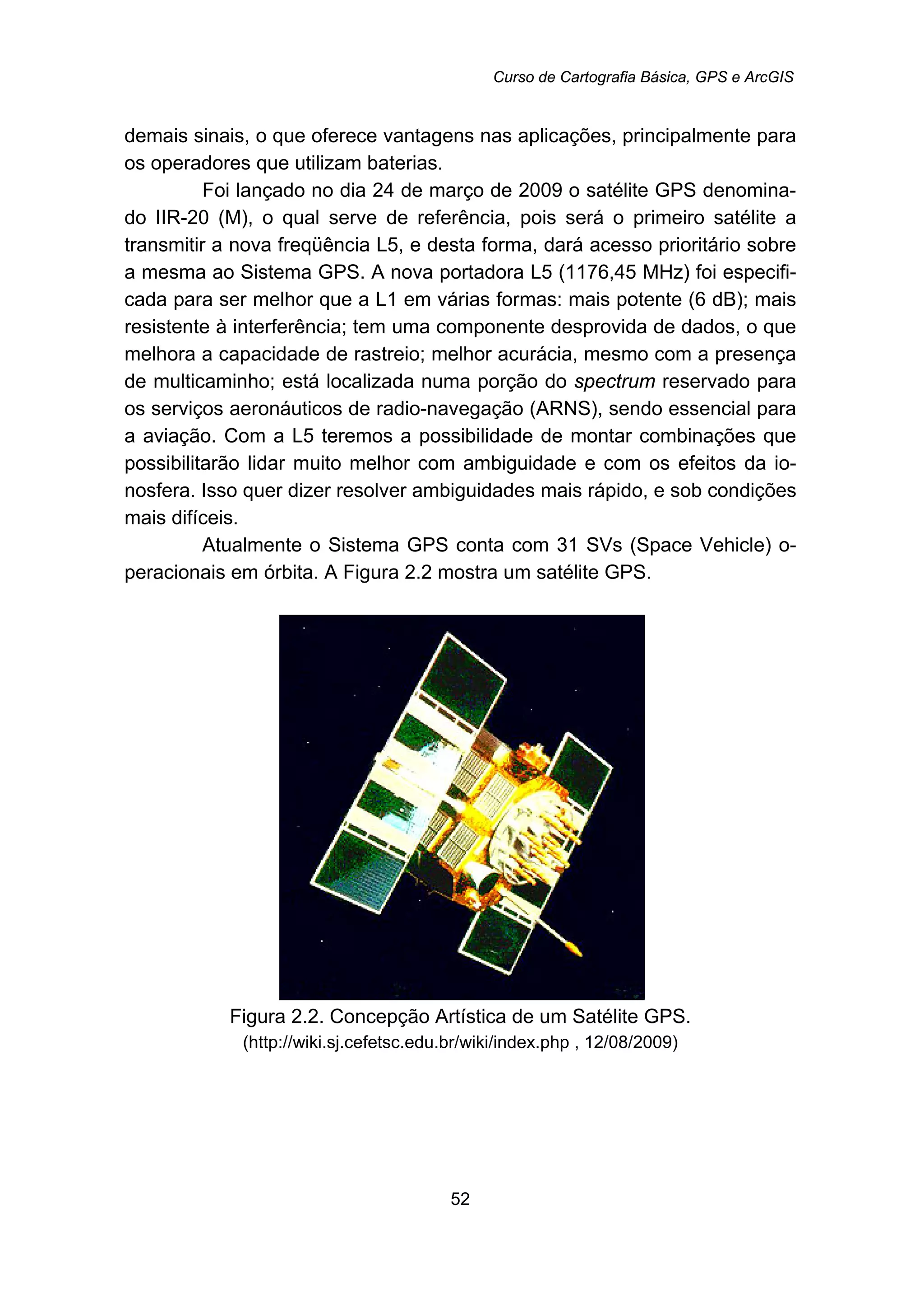 Curso de Cartografia Básica, GPS e ArcGIS
52
demais sinais, o que oferece vantagens nas aplicações, principalmente para
os operadores que utilizam baterias.
Foi lançado no dia 24 de março de 2009 o satélite GPS denomina-
do IIR-20 (M), o qual serve de referência, pois será o primeiro satélite a
transmitir a nova freqüência L5, e desta forma, dará acesso prioritário sobre
a mesma ao Sistema GPS. A nova portadora L5 (1176,45 MHz) foi especifi-
cada para ser melhor que a L1 em várias formas: mais potente (6 dB); mais
resistente à interferência; tem uma componente desprovida de dados, o que
melhora a capacidade de rastreio; melhor acurácia, mesmo com a presença
de multicaminho; está localizada numa porção do spectrum reservado para
os serviços aeronáuticos de radio-navegação (ARNS), sendo essencial para
a aviação. Com a L5 teremos a possibilidade de montar combinações que
possibilitarão lidar muito melhor com ambiguidade e com os efeitos da io-
nosfera. Isso quer dizer resolver ambiguidades mais rápido, e sob condições
mais difíceis.
Atualmente o Sistema GPS conta com 31 SVs (Space Vehicle) o-
peracionais em órbita. A Figura 2.2 mostra um satélite GPS.
Figura 2.2. Concepção Artística de um Satélite GPS.
(http://wiki.sj.cefetsc.edu.br/wiki/index.php , 12/08/2009)
 
