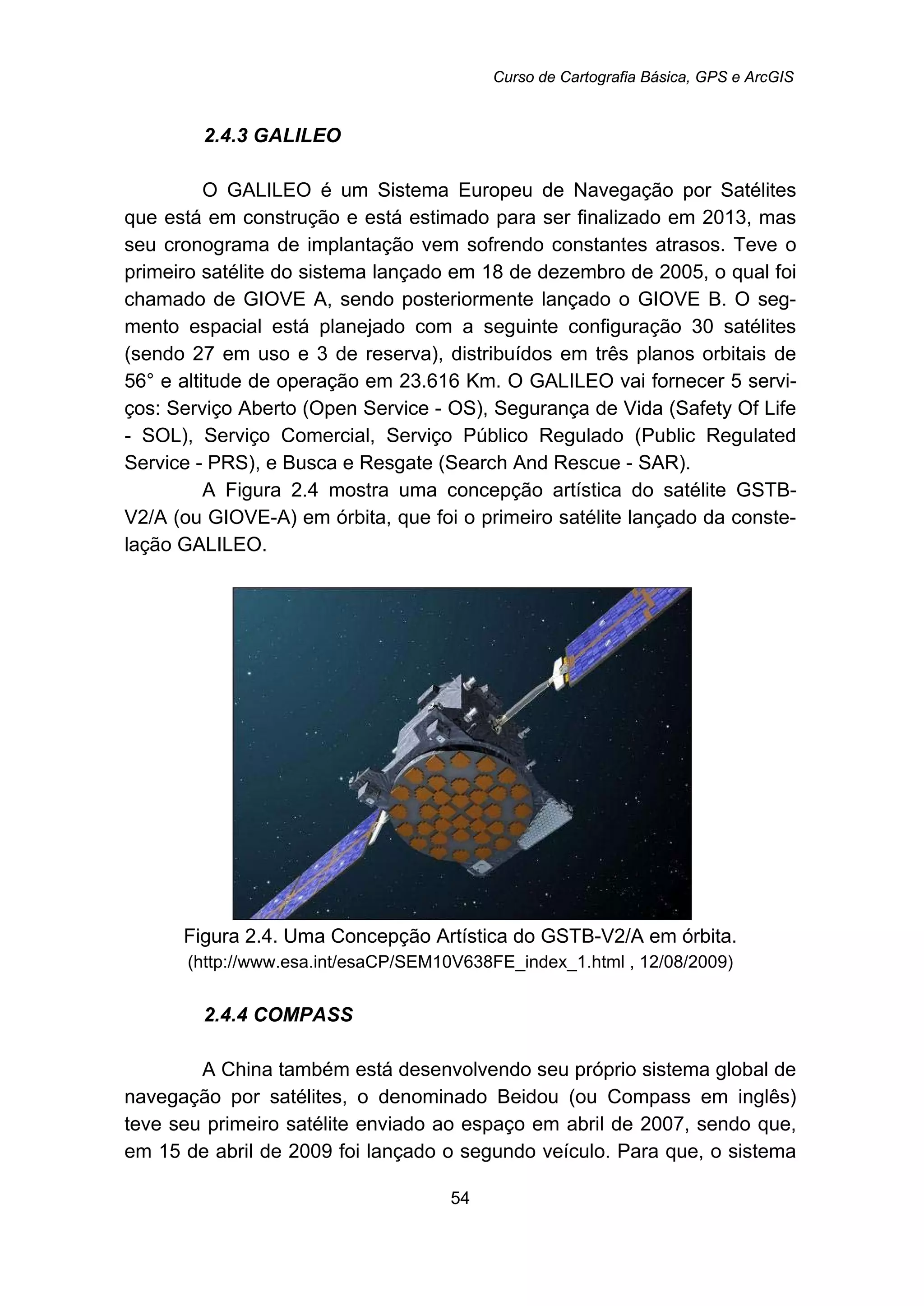 Curso de Cartografia Básica, GPS e ArcGIS
54
43B2.4.3 GALILEO
O GALILEO é um Sistema Europeu de Navegação por Satélites
que está em construção e está estimado para ser finalizado em 2013, mas
seu cronograma de implantação vem sofrendo constantes atrasos. Teve o
primeiro satélite do sistema lançado em 18 de dezembro de 2005, o qual foi
chamado de GIOVE A, sendo posteriormente lançado o GIOVE B. O seg-
mento espacial está planejado com a seguinte configuração 30 satélites
(sendo 27 em uso e 3 de reserva), distribuídos em três planos orbitais de
56° e altitude de operação em 23.616 Km. O GALILEO vai fornecer 5 servi-
ços: Serviço Aberto (Open Service - OS), Segurança de Vida (Safety Of Life
- SOL), Serviço Comercial, Serviço Público Regulado (Public Regulated
Service - PRS), e Busca e Resgate (Search And Rescue - SAR).
A Figura 2.4 mostra uma concepção artística do satélite GSTB-
V2/A (ou GIOVE-A) em órbita, que foi o primeiro satélite lançado da conste-
lação GALILEO.
Figura 2.4. Uma Concepção Artística do GSTB-V2/A em órbita.
(http://www.esa.int/esaCP/SEM10V638FE_index_1.html , 12/08/2009)
43B2.4.4 COMPASS
A China também está desenvolvendo seu próprio sistema global de
navegação por satélites, o denominado Beidou (ou Compass em inglês)
teve seu primeiro satélite enviado ao espaço em abril de 2007, sendo que,
em 15 de abril de 2009 foi lançado o segundo veículo. Para que, o sistema
 