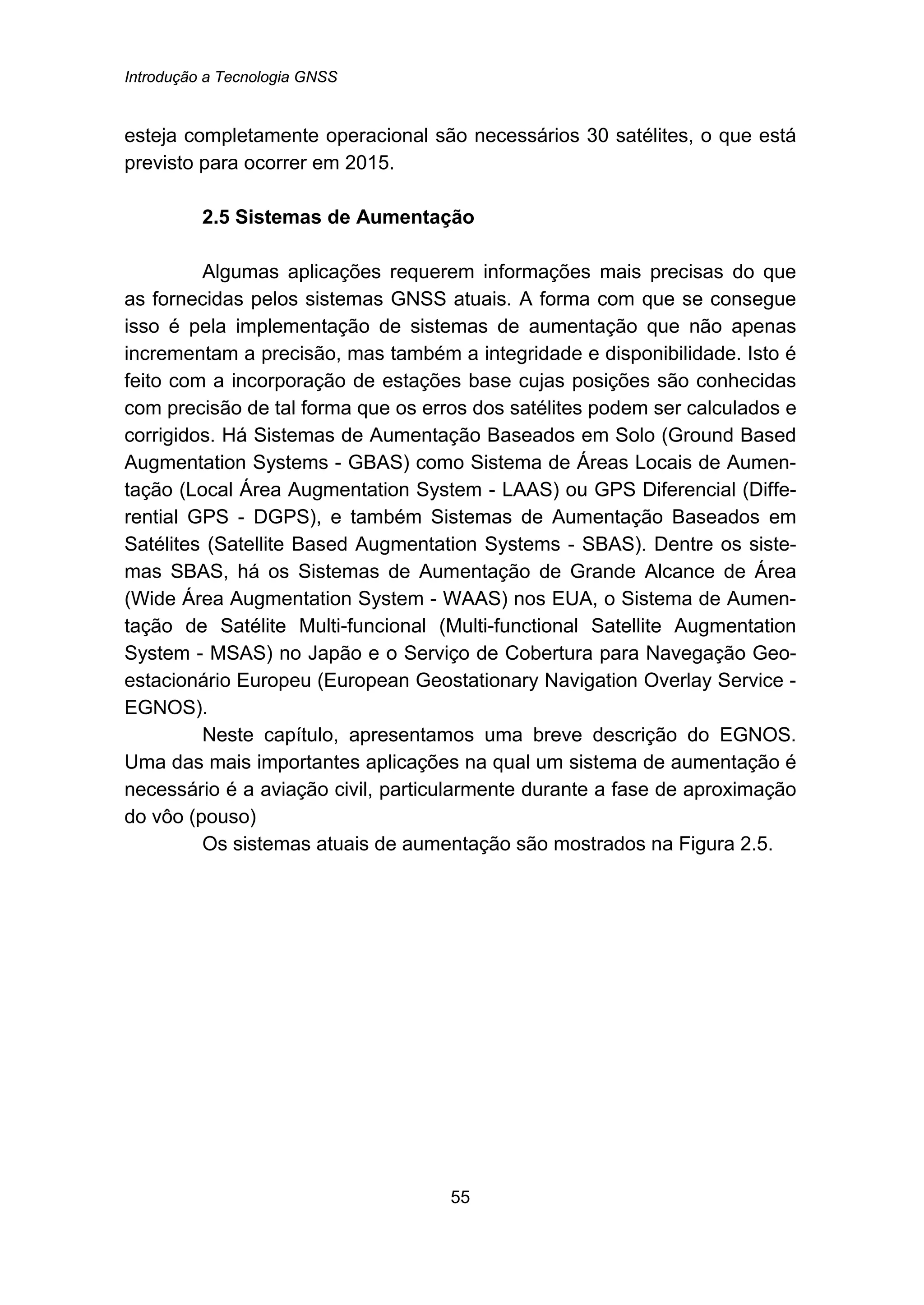 Introdução a Tecnologia GNSS
55
esteja completamente operacional são necessários 30 satélites, o que está
previsto para ocorrer em 2015.
20B2.5 Sistemas de Aumentação
Algumas aplicações requerem informações mais precisas do que
as fornecidas pelos sistemas GNSS atuais. A forma com que se consegue
isso é pela implementação de sistemas de aumentação que não apenas
incrementam a precisão, mas também a integridade e disponibilidade. Isto é
feito com a incorporação de estações base cujas posições são conhecidas
com precisão de tal forma que os erros dos satélites podem ser calculados e
corrigidos. Há Sistemas de Aumentação Baseados em Solo (Ground Based
Augmentation Systems - GBAS) como Sistema de Áreas Locais de Aumen-
tação (Local Área Augmentation System - LAAS) ou GPS Diferencial (Diffe-
rential GPS - DGPS), e também Sistemas de Aumentação Baseados em
Satélites (Satellite Based Augmentation Systems - SBAS). Dentre os siste-
mas SBAS, há os Sistemas de Aumentação de Grande Alcance de Área
(Wide Área Augmentation System - WAAS) nos EUA, o Sistema de Aumen-
tação de Satélite Multi-funcional (Multi-functional Satellite Augmentation
System - MSAS) no Japão e o Serviço de Cobertura para Navegação Geo-
estacionário Europeu (European Geostationary Navigation Overlay Service -
EGNOS).
Neste capítulo, apresentamos uma breve descrição do EGNOS.
Uma das mais importantes aplicações na qual um sistema de aumentação é
necessário é a aviação civil, particularmente durante a fase de aproximação
do vôo (pouso)
Os sistemas atuais de aumentação são mostrados na Figura 2.5.
 