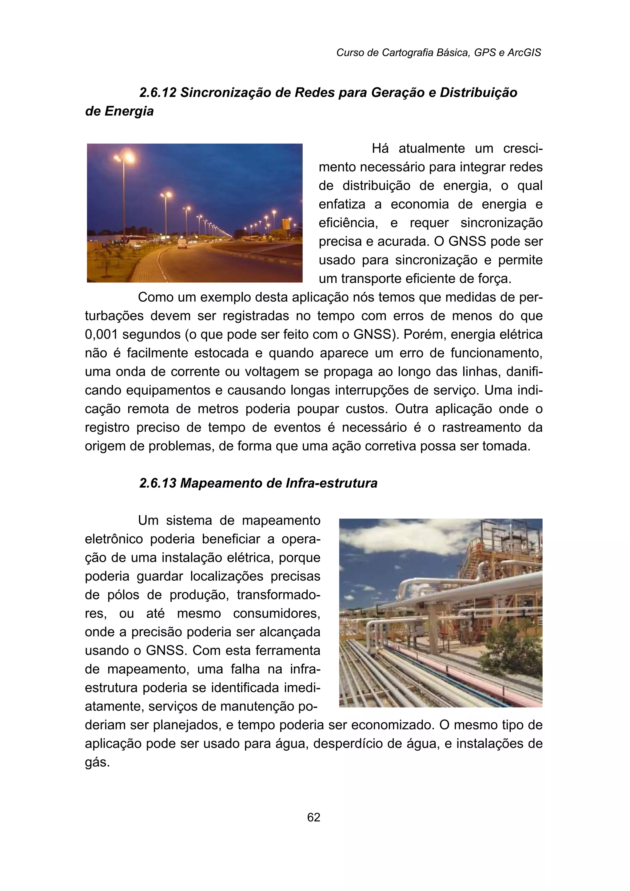 Curso de Cartografia Básica, GPS e ArcGIS
62
56B2.6.12 Sincronização de Redes para Geração e Distribuição
de Energia
Há atualmente um cresci-
mento necessário para integrar redes
de distribuição de energia, o qual
enfatiza a economia de energia e
eficiência, e requer sincronização
precisa e acurada. O GNSS pode ser
usado para sincronização e permite
um transporte eficiente de força.
Como um exemplo desta aplicação nós temos que medidas de per-
turbações devem ser registradas no tempo com erros de menos do que
0,001 segundos (o que pode ser feito com o GNSS). Porém, energia elétrica
não é facilmente estocada e quando aparece um erro de funcionamento,
uma onda de corrente ou voltagem se propaga ao longo das linhas, danifi-
cando equipamentos e causando longas interrupções de serviço. Uma indi-
cação remota de metros poderia poupar custos. Outra aplicação onde o
registro preciso de tempo de eventos é necessário é o rastreamento da
origem de problemas, de forma que uma ação corretiva possa ser tomada.
57B2.6.13 Mapeamento de Infra-estrutura
Um sistema de mapeamento
eletrônico poderia beneficiar a opera-
ção de uma instalação elétrica, porque
poderia guardar localizações precisas
de pólos de produção, transformado-
res, ou até mesmo consumidores,
onde a precisão poderia ser alcançada
usando o GNSS. Com esta ferramenta
de mapeamento, uma falha na infra-
estrutura poderia se identificada imedi-
atamente, serviços de manutenção po-
deriam ser planejados, e tempo poderia ser economizado. O mesmo tipo de
aplicação pode ser usado para água, desperdício de água, e instalações de
gás.
 