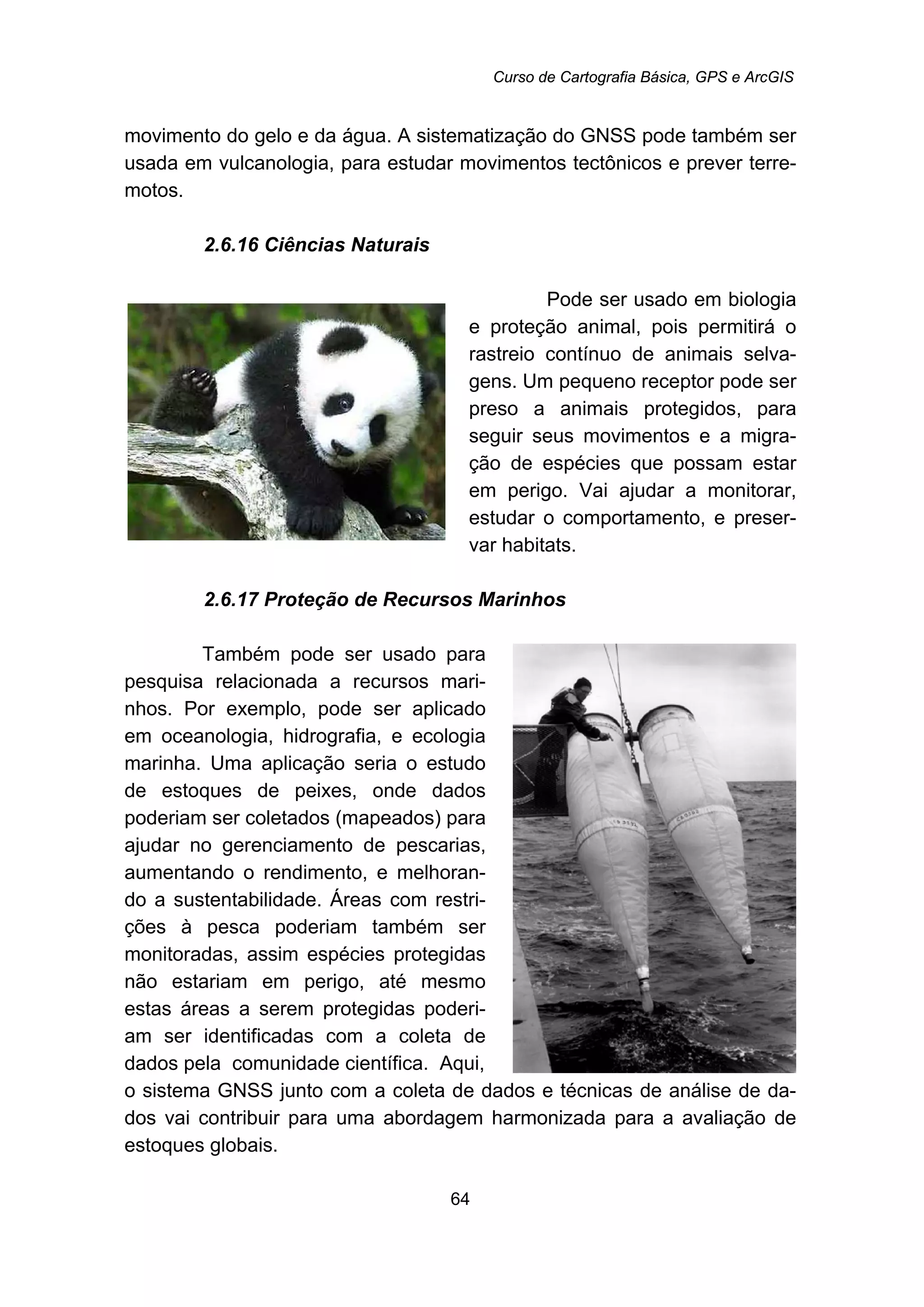 Curso de Cartografia Básica, GPS e ArcGIS
64
movimento do gelo e da água. A sistematização do GNSS pode também ser
usada em vulcanologia, para estudar movimentos tectônicos e prever terre-
motos.
60B2.6.16 Ciências Naturais
Pode ser usado em biologia
e proteção animal, pois permitirá o
rastreio contínuo de animais selva-
gens. Um pequeno receptor pode ser
preso a animais protegidos, para
seguir seus movimentos e a migra-
ção de espécies que possam estar
em perigo. Vai ajudar a monitorar,
estudar o comportamento, e preser-
var habitats.
61B2.6.17 Proteção de Recursos Marinhos
Também pode ser usado para
pesquisa relacionada a recursos mari-
nhos. Por exemplo, pode ser aplicado
em oceanologia, hidrografia, e ecologia
marinha. Uma aplicação seria o estudo
de estoques de peixes, onde dados
poderiam ser coletados (mapeados) para
ajudar no gerenciamento de pescarias,
aumentando o rendimento, e melhoran-
do a sustentabilidade. Áreas com restri-
ções à pesca poderiam também ser
monitoradas, assim espécies protegidas
não estariam em perigo, até mesmo
estas áreas a serem protegidas poderi-
am ser identificadas com a coleta de
dados pela comunidade científica. Aqui,
o sistema GNSS junto com a coleta de dados e técnicas de análise de da-
dos vai contribuir para uma abordagem harmonizada para a avaliação de
estoques globais.
 