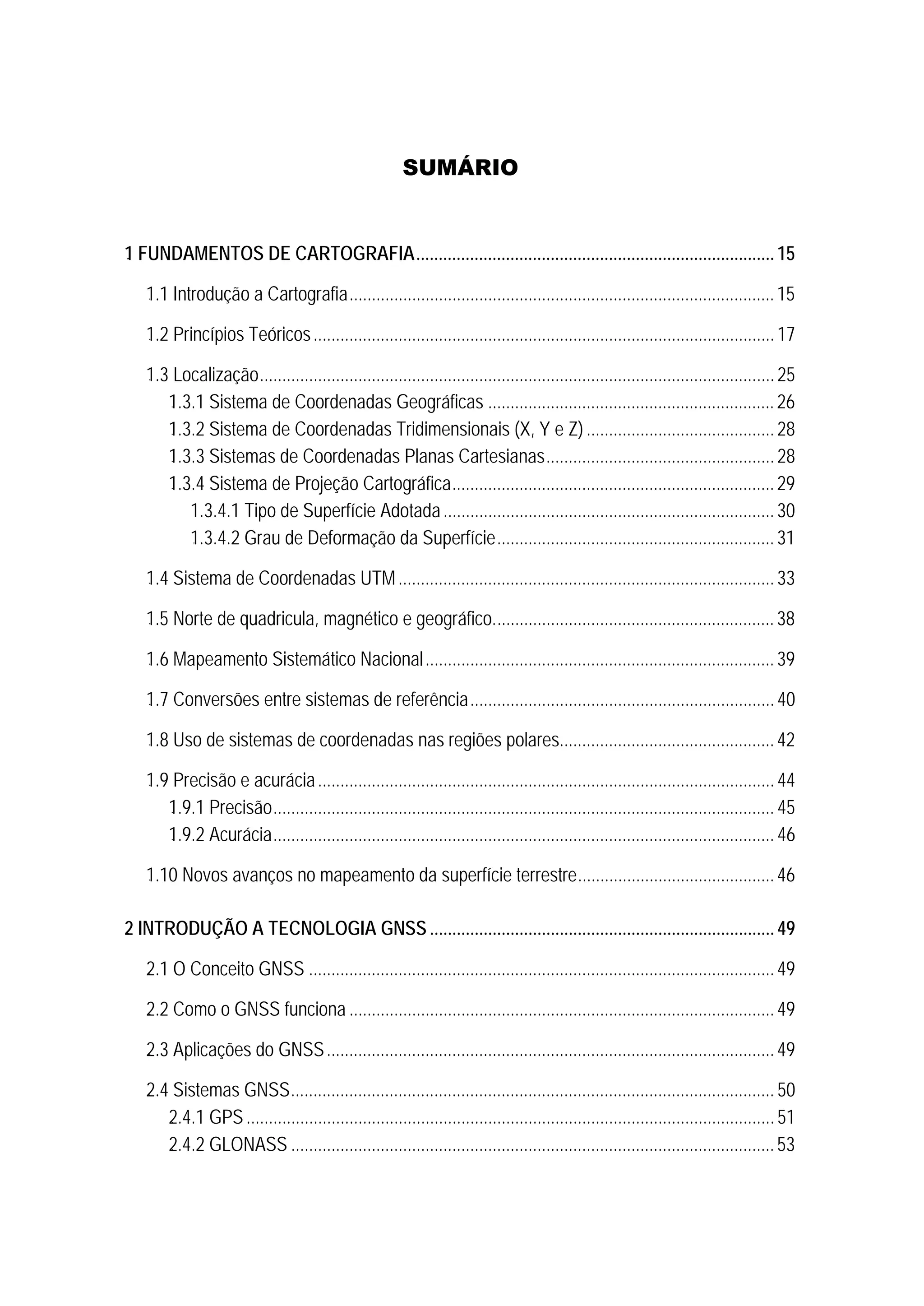 SUMÁRIO
0B1 FUNDAMENTOS DE CARTOGRAFIA................................................................................15 
7B1.1 Introdução a Cartografia...............................................................................................15 
8B1.2 Princípios Teóricos.......................................................................................................17 
9B1.3 Localização...................................................................................................................25 
37B1.3.1 Sistema de Coordenadas Geográficas ................................................................26 
38B1.3.2 Sistema de Coordenadas Tridimensionais (X, Y e Z)..........................................28 
39B1.3.3 Sistemas de Coordenadas Planas Cartesianas...................................................28 
40B1.3.4 Sistema de Projeção Cartográfica........................................................................29 
1.3.4.1 Tipo de Superfície Adotada..........................................................................30 
100BU1.3.4.2 Grau de Deformação da Superfície..............................................................31 
10B1.4 Sistema de Coordenadas UTM....................................................................................33 
11B1.5 Norte de quadricula, magnético e geográfico...............................................................38 
12B1.6 Mapeamento Sistemático Nacional..............................................................................39 
13B1.7 Conversões entre sistemas de referência....................................................................40 
13B1.8 Uso de sistemas de coordenadas nas regiões polares................................................42 
13B1.9 Precisão e acurácia......................................................................................................44 
40B1.9.1 Precisão................................................................................................................ 45 
40B1.9.2 Acurácia................................................................................................................ 46 
13B1.10 Novos avanços no mapeamento da superfície terrestre............................................46 
2B2 INTRODUÇÃO A TECNOLOGIA GNSS .............................................................................49 
16B2.1 O Conceito GNSS ........................................................................................................49 
17B2.2 Como o GNSS funciona ...............................................................................................49 
18B2.3 Aplicações do GNSS....................................................................................................49 
19B2.4 Sistemas GNSS............................................................................................................ 50 
41B2.4.1 GPS......................................................................................................................51 
42B2.4.2 GLONASS ............................................................................................................53 
 