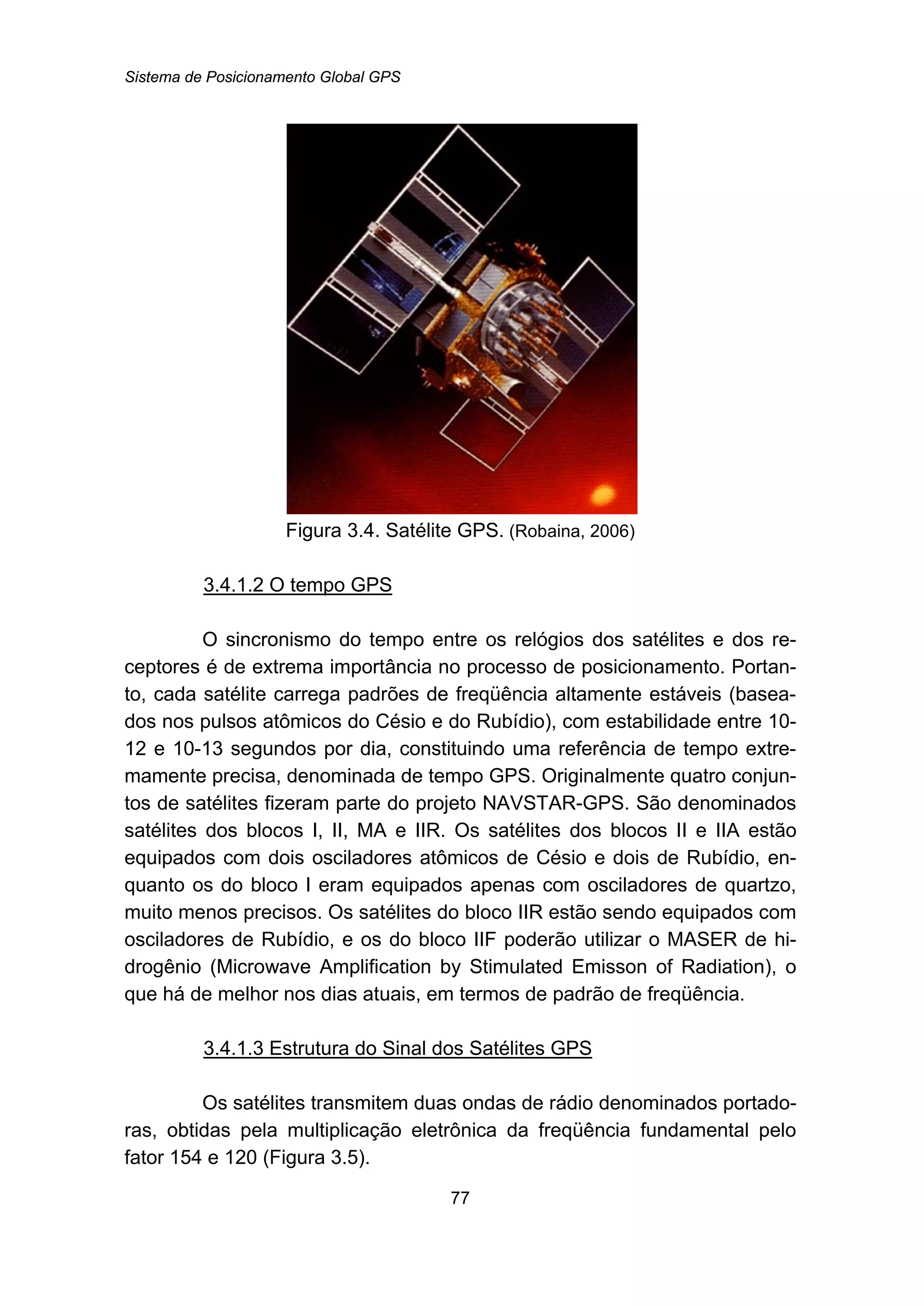Sistema de Posicionamento Global GPS
77
Figura 3.4. Satélite GPS. (Robaina, 2006)
102BU3.4.1.2 O tempo GPS
O sincronismo do tempo entre os relógios dos satélites e dos re-
ceptores é de extrema importância no processo de posicionamento. Portan-
to, cada satélite carrega padrões de freqüência altamente estáveis (basea-
dos nos pulsos atômicos do Césio e do Rubídio), com estabilidade entre 10-
12 e 10-13 segundos por dia, constituindo uma referência de tempo extre-
mamente precisa, denominada de tempo GPS. Originalmente quatro conjun-
tos de satélites fizeram parte do projeto NAVSTAR-GPS. São denominados
satélites dos blocos I, II, MA e IIR. Os satélites dos blocos II e IIA estão
equipados com dois osciladores atômicos de Césio e dois de Rubídio, en-
quanto os do bloco I eram equipados apenas com osciladores de quartzo,
muito menos precisos. Os satélites do bloco IIR estão sendo equipados com
osciladores de Rubídio, e os do bloco IIF poderão utilizar o MASER de hi-
drogênio (Microwave Amplification by Stimulated Emisson of Radiation), o
que há de melhor nos dias atuais, em termos de padrão de freqüência.
103BU3.4.1.3 Estrutura do Sinal dos Satélites GPS
Os satélites transmitem duas ondas de rádio denominados portado-
ras, obtidas pela multiplicação eletrônica da freqüência fundamental pelo
fator 154 e 120 (Figura 3.5).
 