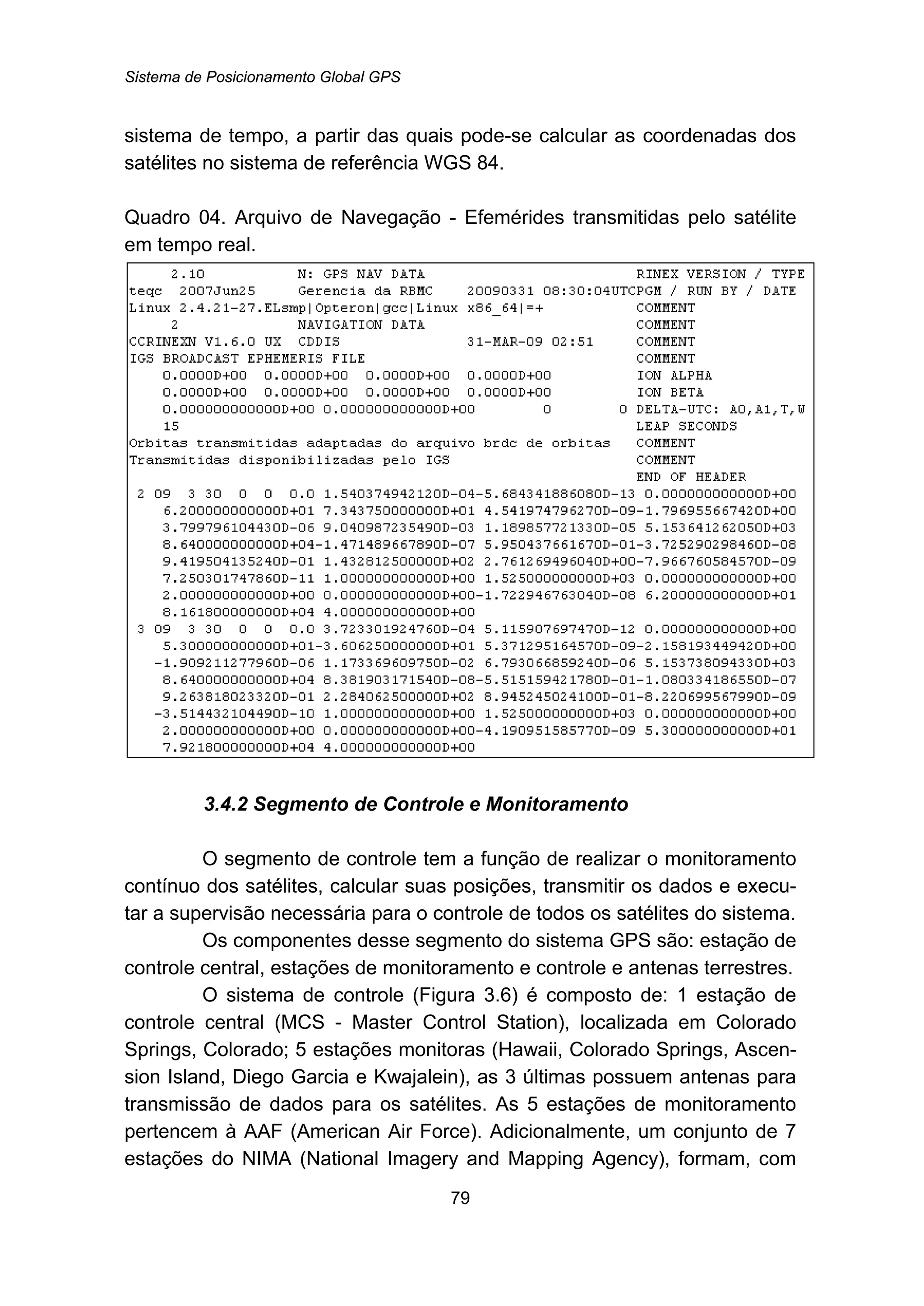 Sistema de Posicionamento Global GPS
79
sistema de tempo, a partir das quais pode-se calcular as coordenadas dos
satélites no sistema de referência WGS 84.
Quadro 04. Arquivo de Navegação - Efemérides transmitidas pelo satélite
em tempo real.
73B3.4.2 Segmento de Controle e Monitoramento
O segmento de controle tem a função de realizar o monitoramento
contínuo dos satélites, calcular suas posições, transmitir os dados e execu-
tar a supervisão necessária para o controle de todos os satélites do sistema.
Os componentes desse segmento do sistema GPS são: estação de
controle central, estações de monitoramento e controle e antenas terrestres.
O sistema de controle (Figura 3.6) é composto de: 1 estação de
controle central (MCS - Master Control Station), localizada em Colorado
Springs, Colorado; 5 estações monitoras (Hawaii, Colorado Springs, Ascen-
sion Island, Diego Garcia e Kwajalein), as 3 últimas possuem antenas para
transmissão de dados para os satélites. As 5 estações de monitoramento
pertencem à AAF (American Air Force). Adicionalmente, um conjunto de 7
estações do NIMA (National Imagery and Mapping Agency), formam, com
 