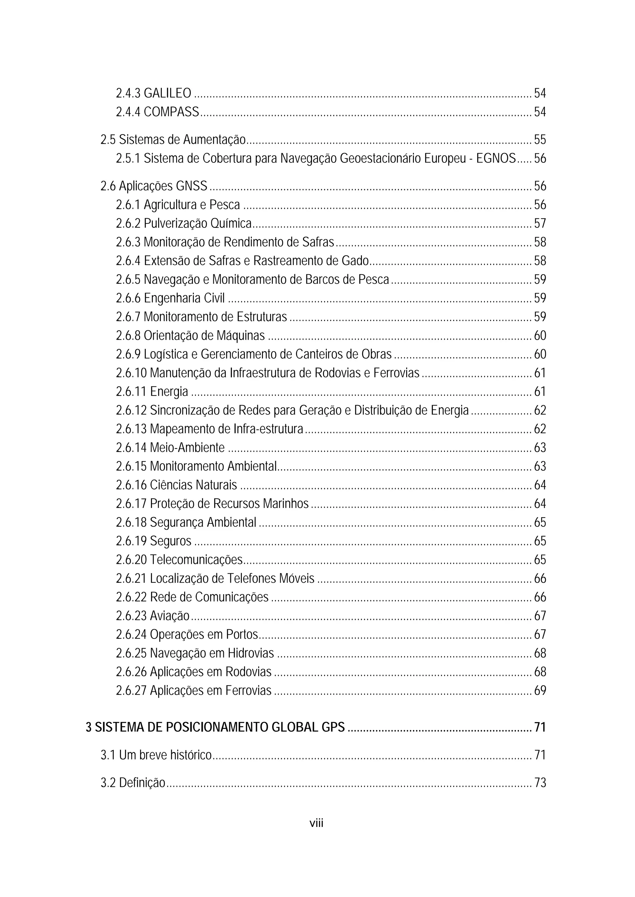 viii
43B2.4.3 GALILEO ..............................................................................................................54 
43B2.4.4 COMPASS............................................................................................................54 
20B2.5 Sistemas de Aumentação.............................................................................................55 
44B2.5.1 Sistema de Cobertura para Navegação Geoestacionário Europeu - EGNOS.....56 
21B2.6 Aplicações GNSS.........................................................................................................56 
45B2.6.1 Agricultura e Pesca ..............................................................................................56 
46B2.6.2 Pulverização Química...........................................................................................57 
47B2.6.3 Monitoração de Rendimento de Safras................................................................58 
48B2.6.4 Extensão de Safras e Rastreamento de Gado.....................................................58 
49B2.6.5 Navegação e Monitoramento de Barcos de Pesca..............................................59 
50B2.6.6 Engenharia Civil ...................................................................................................59 
51B2.6.7 Monitoramento de Estruturas...............................................................................59 
52B2.6.8 Orientação de Máquinas ......................................................................................60 
53B2.6.9 Logística e Gerenciamento de Canteiros de Obras.............................................60 
54B2.6.10 Manutenção da Infraestrutura de Rodovias e Ferrovias....................................61 
55B2.6.11 Energia ............................................................................................................... 61 
56B2.6.12 Sincronização de Redes para Geração e Distribuição de Energia....................62 
57B2.6.13 Mapeamento de Infra-estrutura..........................................................................62 
58B2.6.14 Meio-Ambiente ...................................................................................................63 
59B2.6.15 Monitoramento Ambiental...................................................................................63 
60B2.6.16 Ciências Naturais ...............................................................................................64 
61B2.6.17 Proteção de Recursos Marinhos........................................................................64 
62B2.6.18 Segurança Ambiental .........................................................................................65 
63B2.6.19 Seguros ..............................................................................................................65 
64B2.6.20 Telecomunicações..............................................................................................65 
65B2.6.21 Localização de Telefones Móveis ......................................................................66 
66B2.6.22 Rede de Comunicações .....................................................................................66 
67B2.6.23 Aviação............................................................................................................... 67 
68B2.6.24 Operações em Portos.........................................................................................67 
69B2.6.25 Navegação em Hidrovias ...................................................................................68 
70B2.6.26 Aplicações em Rodovias ....................................................................................68 
71B2.6.27 Aplicações em Ferrovias ....................................................................................69 
3B3 SISTEMA DE POSICIONAMENTO GLOBAL GPS ............................................................71 
22B3.1 Um breve histórico........................................................................................................71 
23B3.2 Definição.......................................................................................................................73 
 