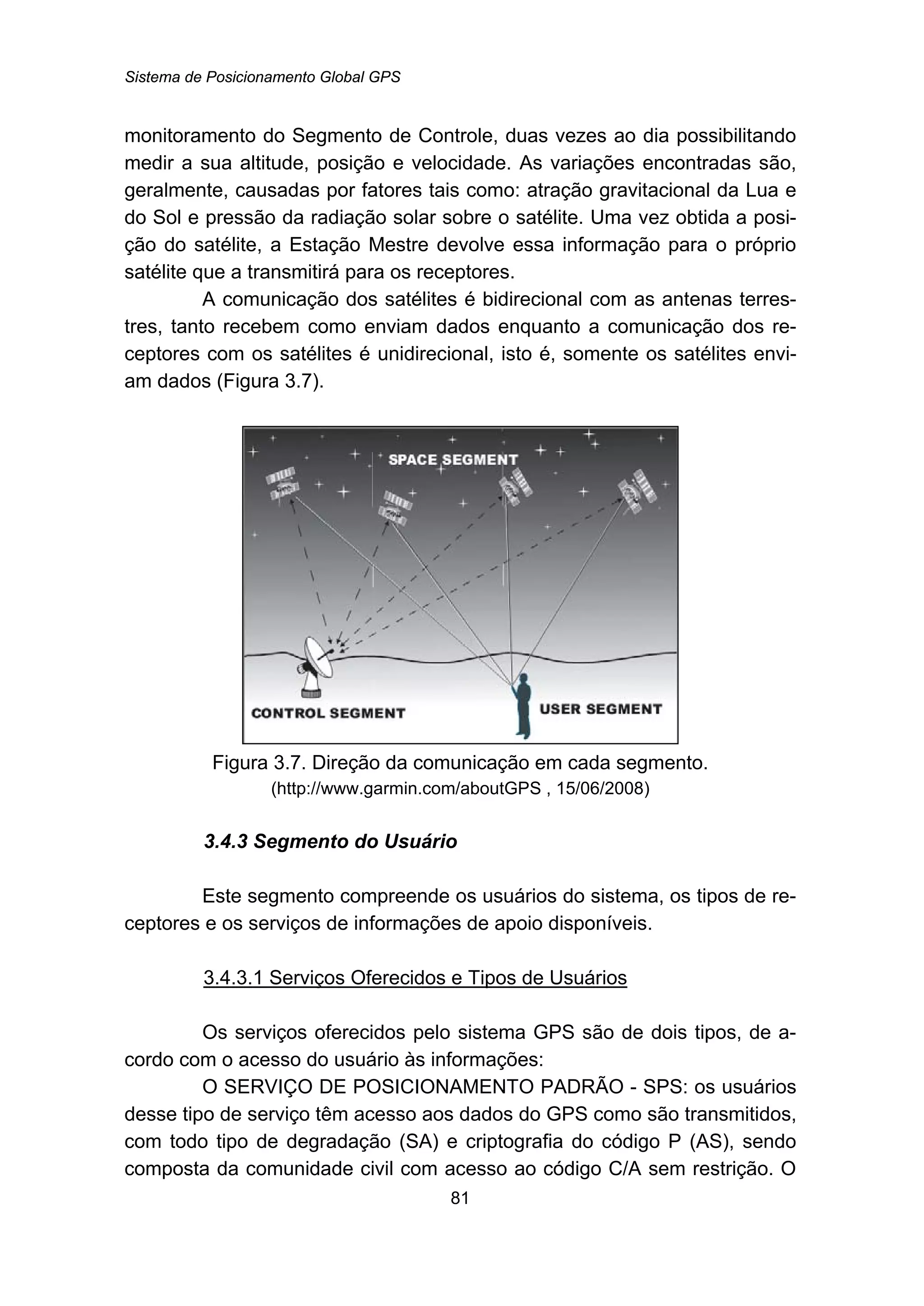 Sistema de Posicionamento Global GPS
81
monitoramento do Segmento de Controle, duas vezes ao dia possibilitando
medir a sua altitude, posição e velocidade. As variações encontradas são,
geralmente, causadas por fatores tais como: atração gravitacional da Lua e
do Sol e pressão da radiação solar sobre o satélite. Uma vez obtida a posi-
ção do satélite, a Estação Mestre devolve essa informação para o próprio
satélite que a transmitirá para os receptores.
A comunicação dos satélites é bidirecional com as antenas terres-
tres, tanto recebem como enviam dados enquanto a comunicação dos re-
ceptores com os satélites é unidirecional, isto é, somente os satélites envi-
am dados (Figura 3.7).
Figura 3.7. Direção da comunicação em cada segmento.
(http://www.garmin.com/aboutGPS , 15/06/2008)
74B3.4.3 Segmento do Usuário
Este segmento compreende os usuários do sistema, os tipos de re-
ceptores e os serviços de informações de apoio disponíveis.
104BU3.4.3.1 Serviços Oferecidos e Tipos de Usuários
Os serviços oferecidos pelo sistema GPS são de dois tipos, de a-
cordo com o acesso do usuário às informações:
O SERVIÇO DE POSICIONAMENTO PADRÃO - SPS: os usuários
desse tipo de serviço têm acesso aos dados do GPS como são transmitidos,
com todo tipo de degradação (SA) e criptografia do código P (AS), sendo
composta da comunidade civil com acesso ao código C/A sem restrição. O
 