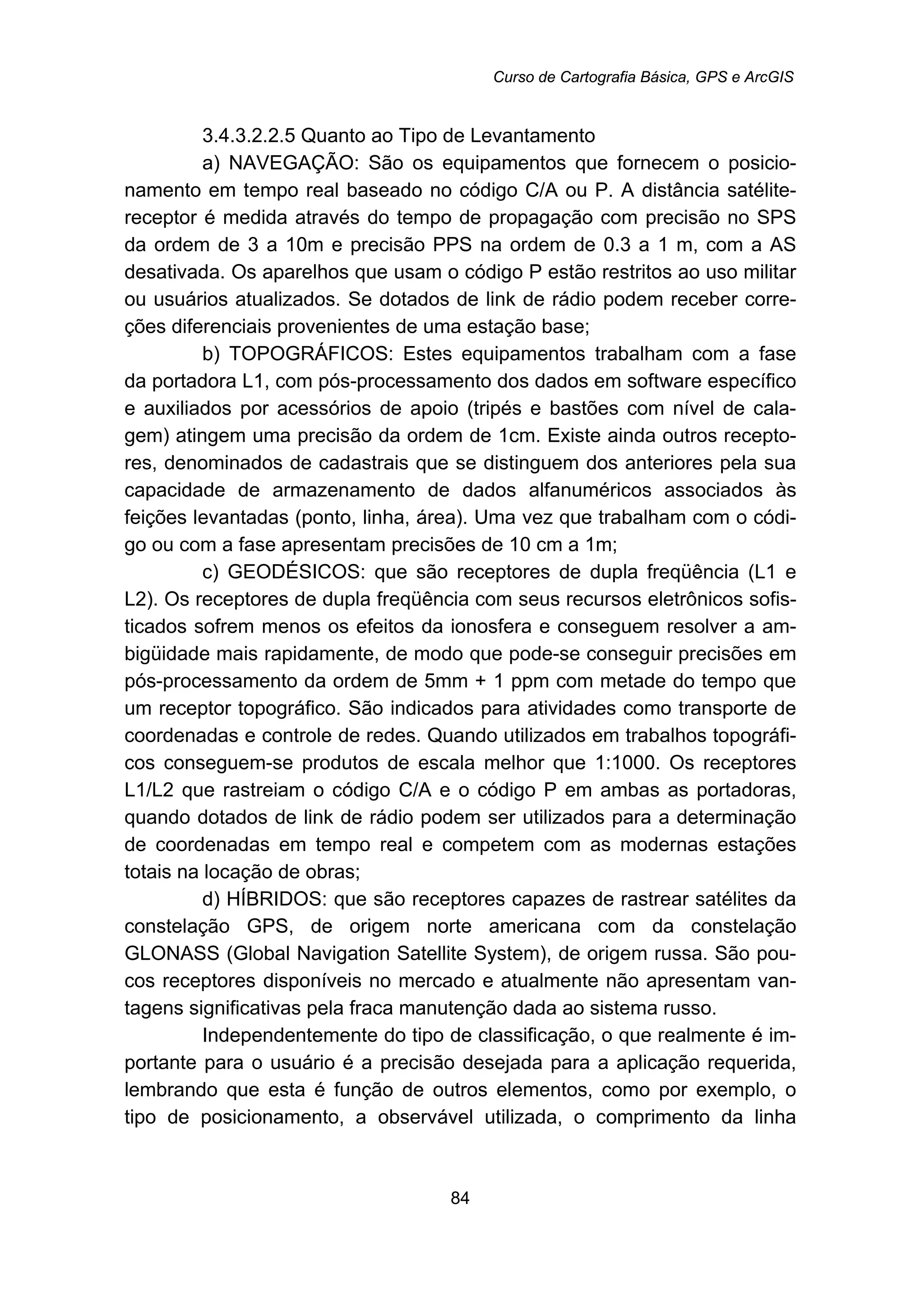Curso de Cartografia Básica, GPS e ArcGIS
84
183B3.4.3.2.2.5 Quanto ao Tipo de Levantamento
a) NAVEGAÇÃO: São os equipamentos que fornecem o posicio-
namento em tempo real baseado no código C/A ou P. A distância satélite-
receptor é medida através do tempo de propagação com precisão no SPS
da ordem de 3 a 10m e precisão PPS na ordem de 0.3 a 1 m, com a AS
desativada. Os aparelhos que usam o código P estão restritos ao uso militar
ou usuários atualizados. Se dotados de link de rádio podem receber corre-
ções diferenciais provenientes de uma estação base;
b) TOPOGRÁFICOS: Estes equipamentos trabalham com a fase
da portadora L1, com pós-processamento dos dados em software específico
e auxiliados por acessórios de apoio (tripés e bastões com nível de cala-
gem) atingem uma precisão da ordem de 1cm. Existe ainda outros recepto-
res, denominados de cadastrais que se distinguem dos anteriores pela sua
capacidade de armazenamento de dados alfanuméricos associados às
feições levantadas (ponto, linha, área). Uma vez que trabalham com o códi-
go ou com a fase apresentam precisões de 10 cm a 1m;
c) GEODÉSICOS: que são receptores de dupla freqüência (L1 e
L2). Os receptores de dupla freqüência com seus recursos eletrônicos sofis-
ticados sofrem menos os efeitos da ionosfera e conseguem resolver a am-
bigüidade mais rapidamente, de modo que pode-se conseguir precisões em
pós-processamento da ordem de 5mm + 1 ppm com metade do tempo que
um receptor topográfico. São indicados para atividades como transporte de
coordenadas e controle de redes. Quando utilizados em trabalhos topográfi-
cos conseguem-se produtos de escala melhor que 1:1000. Os receptores
L1/L2 que rastreiam o código C/A e o código P em ambas as portadoras,
quando dotados de link de rádio podem ser utilizados para a determinação
de coordenadas em tempo real e competem com as modernas estações
totais na locação de obras;
d) HÍBRIDOS: que são receptores capazes de rastrear satélites da
constelação GPS, de origem norte americana com da constelação
GLONASS (Global Navigation Satellite System), de origem russa. São pou-
cos receptores disponíveis no mercado e atualmente não apresentam van-
tagens significativas pela fraca manutenção dada ao sistema russo.
Independentemente do tipo de classificação, o que realmente é im-
portante para o usuário é a precisão desejada para a aplicação requerida,
lembrando que esta é função de outros elementos, como por exemplo, o
tipo de posicionamento, a observável utilizada, o comprimento da linha
 