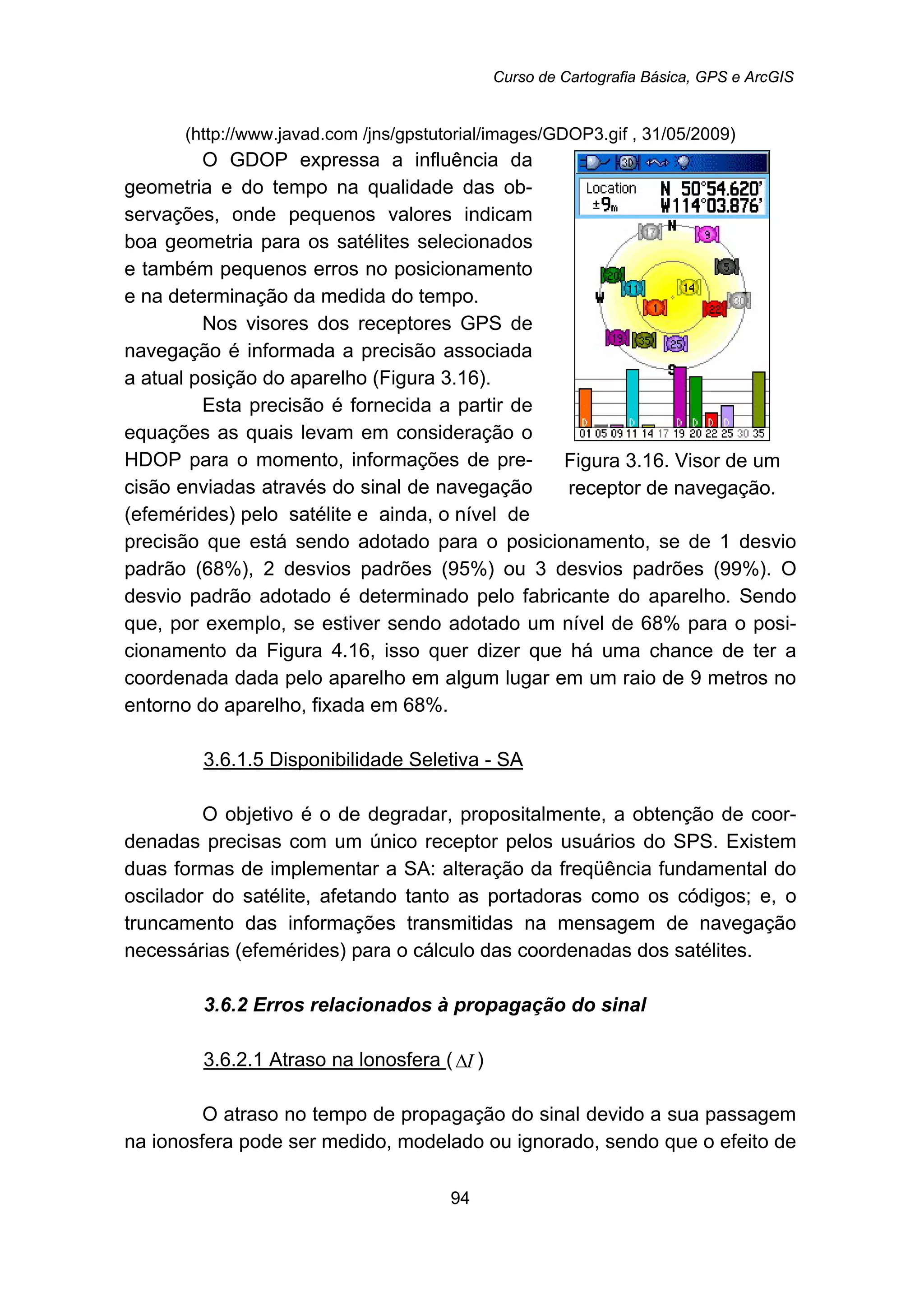 Curso de Cartografia Básica, GPS e ArcGIS
94
(http://www.javad.com /jns/gpstutorial/images/GDOP3.gif , 31/05/2009)
O GDOP expressa a influência da
geometria e do tempo na qualidade das ob-
servações, onde pequenos valores indicam
boa geometria para os satélites selecionados
e também pequenos erros no posicionamento
e na determinação da medida do tempo.
Nos visores dos receptores GPS de
navegação é informada a precisão associada
a atual posição do aparelho (Figura 3.16).
Esta precisão é fornecida a partir de
equações as quais levam em consideração o
HDOP para o momento, informações de pre-
cisão enviadas através do sinal de navegação
(efemérides) pelo satélite e ainda, o nível de
Figura 3.16. Visor de um
receptor de navegação.
precisão que está sendo adotado para o posicionamento, se de 1 desvio
padrão (68%), 2 desvios padrões (95%) ou 3 desvios padrões (99%). O
desvio padrão adotado é determinado pelo fabricante do aparelho. Sendo
que, por exemplo, se estiver sendo adotado um nível de 68% para o posi-
cionamento da Figura 4.16, isso quer dizer que há uma chance de ter a
coordenada dada pelo aparelho em algum lugar em um raio de 9 metros no
entorno do aparelho, fixada em 68%.
113BU3.6.1.5 Disponibilidade Seletiva - SA
O objetivo é o de degradar, propositalmente, a obtenção de coor-
denadas precisas com um único receptor pelos usuários do SPS. Existem
duas formas de implementar a SA: alteração da freqüência fundamental do
oscilador do satélite, afetando tanto as portadoras como os códigos; e, o
truncamento das informações transmitidas na mensagem de navegação
necessárias (efemérides) para o cálculo das coordenadas dos satélites.
80B3.6.2 Erros relacionados à propagação do sinal
114BU3.6.2.1 Atraso na lonosfera U( IΔ )
O atraso no tempo de propagação do sinal devido a sua passagem
na ionosfera pode ser medido, modelado ou ignorado, sendo que o efeito de
 