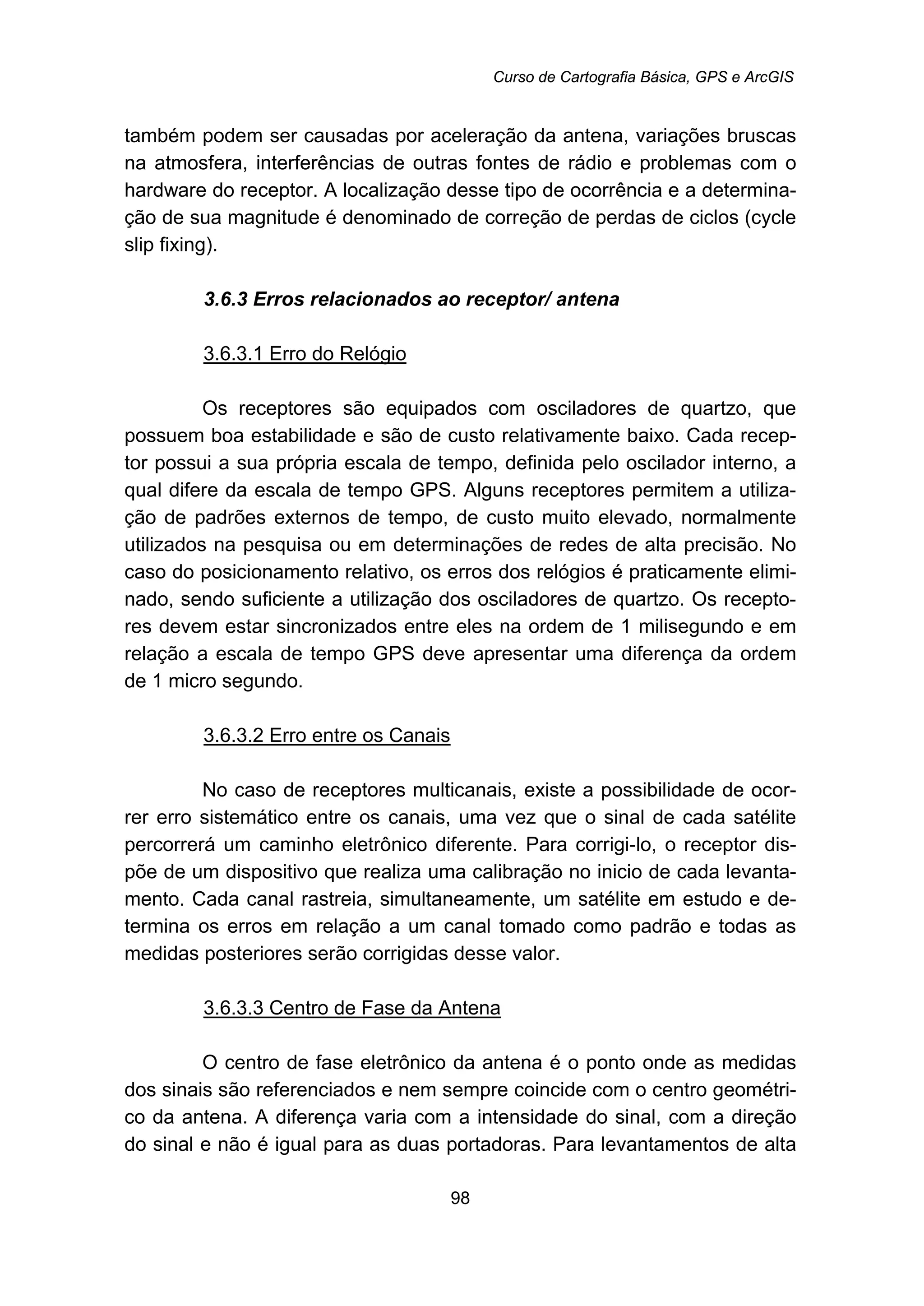Curso de Cartografia Básica, GPS e ArcGIS
98
também podem ser causadas por aceleração da antena, variações bruscas
na atmosfera, interferências de outras fontes de rádio e problemas com o
hardware do receptor. A localização desse tipo de ocorrência e a determina-
ção de sua magnitude é denominado de correção de perdas de ciclos (cycle
slip fixing).
81B3.6.3 Erros relacionados ao receptor/ antena
118BU3.6.3.1 Erro do Relógio
Os receptores são equipados com osciladores de quartzo, que
possuem boa estabilidade e são de custo relativamente baixo. Cada recep-
tor possui a sua própria escala de tempo, definida pelo oscilador interno, a
qual difere da escala de tempo GPS. Alguns receptores permitem a utiliza-
ção de padrões externos de tempo, de custo muito elevado, normalmente
utilizados na pesquisa ou em determinações de redes de alta precisão. No
caso do posicionamento relativo, os erros dos relógios é praticamente elimi-
nado, sendo suficiente a utilização dos osciladores de quartzo. Os recepto-
res devem estar sincronizados entre eles na ordem de 1 milisegundo e em
relação a escala de tempo GPS deve apresentar uma diferença da ordem
de 1 micro segundo.
119BU3.6.3.2 Erro entre os Canais
No caso de receptores multicanais, existe a possibilidade de ocor-
rer erro sistemático entre os canais, uma vez que o sinal de cada satélite
percorrerá um caminho eletrônico diferente. Para corrigi-lo, o receptor dis-
põe de um dispositivo que realiza uma calibração no inicio de cada levanta-
mento. Cada canal rastreia, simultaneamente, um satélite em estudo e de-
termina os erros em relação a um canal tomado como padrão e todas as
medidas posteriores serão corrigidas desse valor.
120BU3.6.3.3 Centro de Fase da Antena
O centro de fase eletrônico da antena é o ponto onde as medidas
dos sinais são referenciados e nem sempre coincide com o centro geométri-
co da antena. A diferença varia com a intensidade do sinal, com a direção
do sinal e não é igual para as duas portadoras. Para levantamentos de alta
 