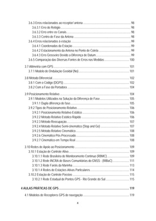 x
81B3.6.3 Erros relacionados ao receptor/ antena ...............................................................98 
118BU3.6.3.1 Erro do Relógio.............................................................................................98 
119BU3.6.3.2 Erro entre os Canais.....................................................................................98 
120BU3.6.3.3 Centro de Fase da Antena ...........................................................................98 
82B3.6.4 Erros relacionados à estação...............................................................................99 
121BU3.6.4.1 Coordenadas da Estação.............................................................................99 
122BU3.6.4.2 Estacionamento da Antena no Ponto de Coleta ..........................................99 
123BU3.6.4.3 Erro Grosseiro Devido a Diferença de Datum..............................................99 
83B3.6.5 Comparação das Diversas Fontes de Erros nas Medidas.................................100 
28B3.7 Altimetria com GPS ....................................................................................................101 
84B3.7.1 Modelo de Ondulação Geoidal (No)...................................................................101 
29B3.8 Método Diferencial......................................................................................................102 
85B3.8.1 Com o Código (DGPS).......................................................................................102 
86B3.8.2 Com a Fase da Portadora ..................................................................................104 
30B3.9 Posicionamento Relativo............................................................................................104 
87B3.9.1 Modelos Utilizados na Solução da Diferença de Fase.......................................105 
124BU3.9.1.1 Dupla diferença de fase..............................................................................105 
88B3.9.2 Tipos de Posicionamento Relativo.....................................................................106 
125BU3.9.2.1 Posicionamento Relativo Estático ..............................................................106 
126BU3.9.2.2 Método Relativo Estático Rápido ...............................................................106 
127BU3.9.2.3 Método Reocupação...................................................................................107 
128BU3.9.2.4 Método Relativo Semi-cinemático (Stop and Go) ......................................107 
129BU3.9.2.5 Método Relativo Cinemático.......................................................................108 
130BU3.9.2.6 Cinemático Pós-Processado ......................................................................108 
131BU3.9.2.7 Cinemático em Tempo Real.......................................................................108 
31B3.10 Redes de Apoio ao Posicionamento ........................................................................109 
89B3.10.1 Estação de Controle Ativo................................................................................109 
132BU3.10.1.1 Rede Brasileira de Monitoramento Contínuo (RBMC) .............................109 
133BU3.10.1.2 Rede INCRA de Bases Comunitárias do GNSS - (RIBaC)......................111 
134BU3.10.1.3 Rede Faróis da Marinha...........................................................................113 
135BU3.10.1.4 Redes de Estações Ativas Particulares....................................................114 
90B3.10.2 Estação de Controle Passivo ...........................................................................115 
136BU3.10.2.1 Rede Estadual de Pontos GPS - Rio Grande do Sul ...............................115 
4B4 AULAS PRÁTICAS DE GPS.............................................................................................119 
32B4.1 Modelos de Receptores GPS de navegação .............................................................119 
 