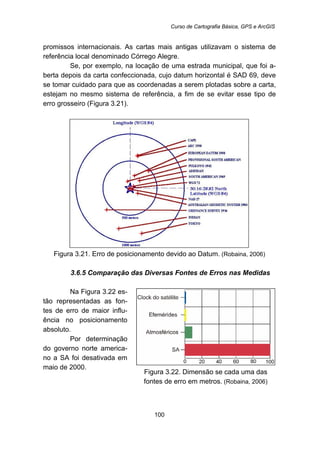 Curso de Cartografia Básica, GPS e ArcGIS
100
promissos internacionais. As cartas mais antigas utilizavam o sistema de
referência local denominado Córrego Alegre.
Se, por exemplo, na locação de uma estrada municipal, que foi a-
berta depois da carta confeccionada, cujo datum horizontal é SAD 69, deve
se tomar cuidado para que as coordenadas a serem plotadas sobre a carta,
estejam no mesmo sistema de referência, a fim de se evitar esse tipo de
erro grosseiro (Figura 3.21).
Figura 3.21. Erro de posicionamento devido ao Datum. (Robaina, 2006)
83B3.6.5 Comparação das Diversas Fontes de Erros nas Medidas
Na Figura 3.22 es-
tão representadas as fon-
tes de erro de maior influ-
ência no posicionamento
absoluto.
Por determinação
do governo norte america-
no a SA foi desativada em
maio de 2000.
Figura 3.22. Dimensão se cada uma das
fontes de erro em metros. (Robaina, 2006)
 