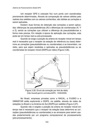 Sistema de Posicionamento Global GPS
103
Um receptor GPS é colocado fixo num ponto com coordenadas
previamente determinadas. Através da comparação de valores obtidos pelo
rastreio dos satélites com os valores conhecidos, são obtidas as correções a
serem aplicadas.
Existem duas formas de obtenção das correções a serem aplica-
das: diferenças de pseudodistâncias (R) e diferenças de coordenadas (X, Y
e Z), sendo as correções que utilizam a diferença de pseudodistâncias a
forma mais precisa. Em relação à época de aplicação das correções, esta
pode ser em tempo real ou pós-processada.
Quando se exige a posição da antena do receptor móvel em tempo
real é necessário que o receptor da estação de referência (ou base) deter-
mine as correções (pseudodistâncias ou coordenadas) e as transmitam, via
rádio, para que sejam recebidas e aplicadas as pseudodistâncias ou as
coordenadas do receptor móvel (DGPS por rádio) (Figura 3.26).
Figura 3.26. Envio da correção por link de rádio.
(http://www8.garmin.com/aboutGPS , 15/06/2008)
No Brasil, empresas privadas como a RACAL, a FUGRO e a
OMNISTAR estão explorando o DGPS, via satélite, através de redes de
estações no Brasil e na América do Sul (DGPS por satélite) (Figura 3.27).
Quando não é exigida a posição da antena do receptor móvel em
tempo real é necessário que o receptor da estação base determine as cor-
reções (pseudodistâncias ou coordenadas) e as armazene para serem usa-
das posteriormente por um programa computacional de processamento
(pós-processamento).
 