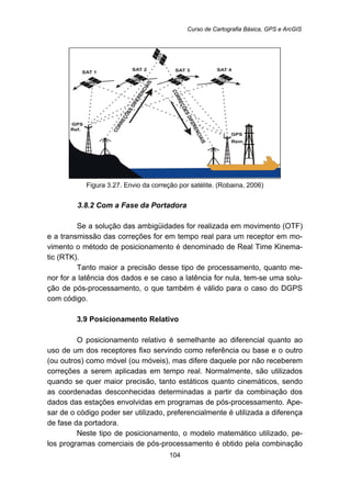 Curso de Cartografia Básica, GPS e ArcGIS
104
Figura 3.27. Envio da correção por satélite. (Robaina, 2006)
86B3.8.2 Com a Fase da Portadora
Se a solução das ambigüidades for realizada em movimento (OTF)
e a transmissão das correções for em tempo real para um receptor em mo-
vimento o método de posicionamento é denominado de Real Time Kinema-
tic (RTK).
Tanto maior a precisão desse tipo de processamento, quanto me-
nor for a latência dos dados e se caso a latência for nula, tem-se uma solu-
ção de pós-processamento, o que também é válido para o caso do DGPS
com código.
30B3.9 Posicionamento Relativo
O posicionamento relativo é semelhante ao diferencial quanto ao
uso de um dos receptores fixo servindo como referência ou base e o outro
(ou outros) como móvel (ou móveis), mas difere daquele por não receberem
correções a serem aplicadas em tempo real. Normalmente, são utilizados
quando se quer maior precisão, tanto estáticos quanto cinemáticos, sendo
as coordenadas desconhecidas determinadas a partir da combinação dos
dados das estações envolvidas em programas de pós-processamento. Ape-
sar de o código poder ser utilizado, preferencialmente é utilizada a diferença
de fase da portadora.
Neste tipo de posicionamento, o modelo matemático utilizado, pe-
los programas comerciais de pós-processamento é obtido pela combinação
 