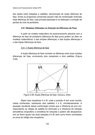 Sistema de Posicionamento Global GPS
105
dos dados entre estações e satélites, denominada de dupla diferença de
fase. Ainda os programas comerciais lançam mão da combinação chamada
tripla diferença de fase, cuja principal aplicação é na detecção e correção de
perdas de ciclo da portadora.
87B3.9.1 Modelos Utilizados na Solução da Diferença de Fase
A partir do modelo matemático do posicionamento absoluto com a
diferença de fase da portadora (diferença de fase pura) podem se obter os
modelos matemáticos: o das simples diferenças, o das duplas diferenças e
o das triplas diferenças de fase.
124BU3.9.1.1 Dupla diferença de fase
A dupla diferença de fase consiste na diferença entre duas simples
diferenças de fase, envolvendo dois receptores e dois satélites (Figura
3.28).
Figura 3.28. Dupla diferença de fase. (Robaina, 2006).
Sejam dois receptores A e B, onde a posição A tem suas coorde-
nadas conhecidas, rastreando dois satélites J e K, simultaneamente. A
equação resultante dessa combinação mostra que a influência do erro cor-
respondente ao relógio do satélite foi eliminado e a influência da refração
atmosférica (troposfera e ionosfera) foi reduzida e podem até desaparece-
rem se forem iguais nas duas estações A e B, bem como foram cancelados
os erros do relógio dos receptores.
 