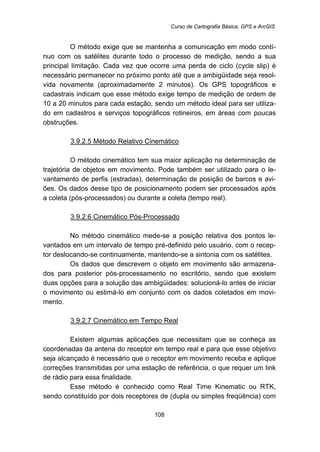 Curso de Cartografia Básica, GPS e ArcGIS
108
O método exige que se mantenha a comunicação em modo contí-
nuo com os satélites durante todo o processo de medição, sendo a sua
principal limitação. Cada vez que ocorre uma perda de ciclo (cycle slip) é
necessário permanecer no próximo ponto até que a ambigüidade seja resol-
vida novamente (aproximadamente 2 minutos). Os GPS topográficos e
cadastrais indicam que esse método exige tempo de medição de ordem de
10 a 20 minutos para cada estação, sendo um método ideal para ser utiliza-
do em cadastros e serviços topográficos rotineiros, em áreas com poucas
obstruções.
129BU3.9.2.5 Método Relativo Cinemático
O método cinemático tem sua maior aplicação na determinação de
trajetória de objetos em movimento. Pode também ser utilizado para o le-
vantamento de perfis (estradas), determinação de posição de barcos e avi-
ões. Os dados desse tipo de posicionamento podem ser processados após
a coleta (pós-processados) ou durante a coleta (tempo real).
130BU3.9.2.6 Cinemático Pós-Processado
No método cinemático mede-se a posição relativa dos pontos le-
vantados em um intervalo de tempo pré-definido pelo usuário, com o recep-
tor deslocando-se continuamente, mantendo-se a sintonia com os satélites.
Os dados que descrevem o objeto em movimento são armazena-
dos para posterior pós-processamento no escritório, sendo que existem
duas opções para a solução das ambigüidades: solucioná-lo antes de iniciar
o movimento ou estimá-lo em conjunto com os dados coletados em movi-
mento.
131BU3.9.2.7 Cinemático em Tempo Real
Existem algumas aplicações que necessitam que se conheça as
coordenadas da antena do receptor em tempo real e para que esse objetivo
seja alcançado é necessário que o receptor em movimento receba e aplique
correções transmitidas por uma estação de referência, o que requer um link
de rádio para essa finalidade.
Esse método é conhecido como Real Time Kinematic ou RTK,
sendo constituído por dois receptores de (dupla ou simples freqüência) com
 